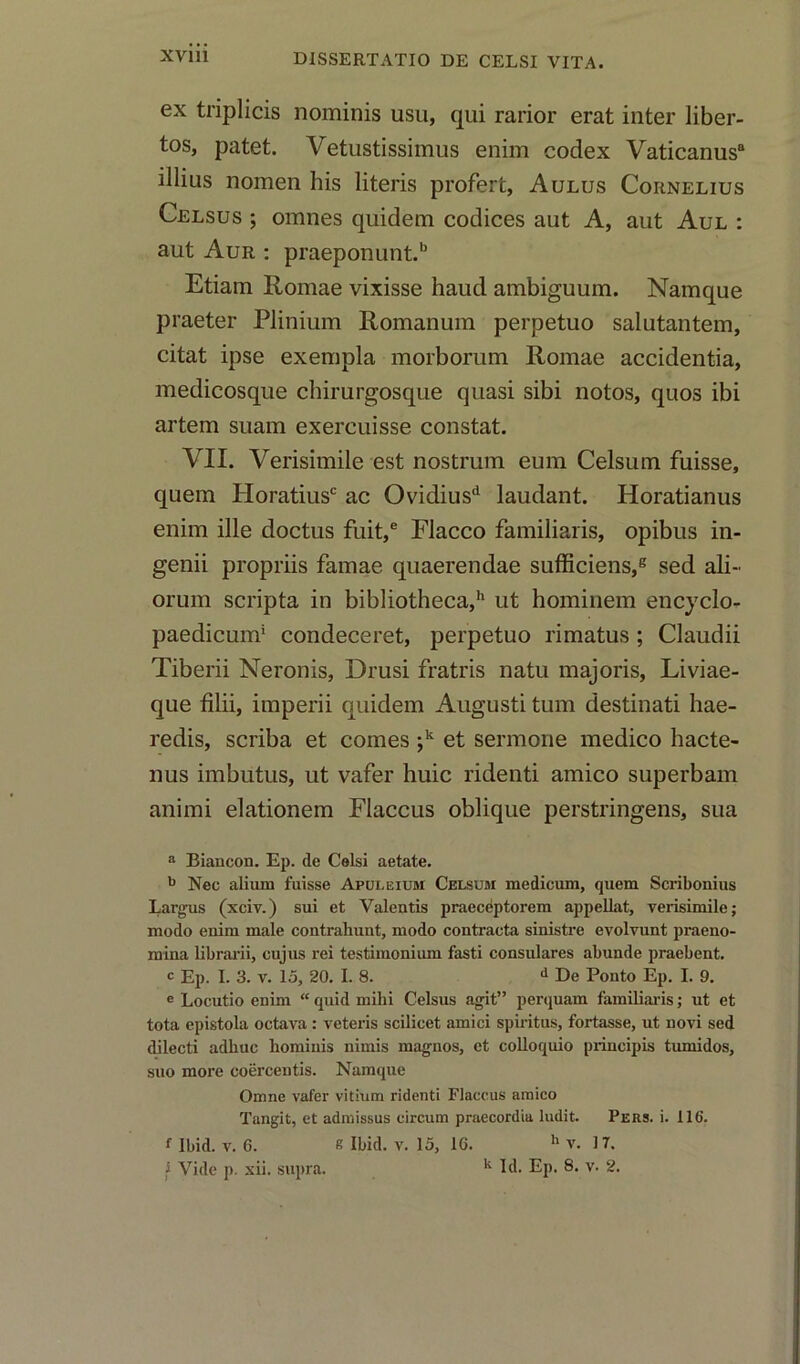 ex triplicis nominis usu, qui rarior erat inter liber- tos, patet. Vetustissimus enim codex Vaticanus8 illius nomen his literis profert, Aulus Cornelius Celsus ; omnes quidem codices aut A, aut Aul : aut Aur : praeponunt.b Etiam Romae vixisse haud ambiguum. Namque praeter Plinium Romanum perpetuo salutantem, citat ipse exempla morborum Romae accidentia, medicosque chirurgosque quasi sibi notos, quos ibi artem suam exercuisse constat. VII. Verisimile est nostrum eum Celsum fuisse, quern Horatiusc ac Ovidiusd laudant. Horatianus enim ille doctus fuit,e FJacco familiaris, opibus in- genii propriis famae quaerendae sufficiens,8 sed ali- orum scripta in bibliotheca,11 ut hominem encyclo- paedicum1 condeceret, perpetuo rimatus; Claudii Tiberii Neronis, Drusi fratris natu majoris, Liviae- que filii, imperii quidem Augusti turn destinati hae- redis, scriba et comes ;k et sermone medico hacte- nus imbutus, ut vafer huic ridenti amico superbam animi elationem Flaccus oblique perstringens, sua a Biancon. Ep. de Celsi aetate. b Nec alium fuisse Apuleium Celsum medicum, quem Scribonius Largus (xciv.) sui et Valentis praeceptorem appellat, verisimile; modo enim male contrahunt, modo contracta sinistre evolvunt praeno- mina librarii, cujus rei testimonium fasti consulares abunde praebent. c Ep. I. 3. v. 15, 20. I. 8. d De Ponto Ep. I. 9. e Locutio enim “ quid mihi Celsus agit” perquam familiaris; ut et tota epistola octava : veteris scilicet amici spiritus, fortasse, ut novi sed dilecti adhuc bominis nimis magnos, et colloquio principis tumidos, suo more coercentis. Namque Omne vafer vitium ridenti Flaccus amico Tangit, et admissus circum praecordia ludit. Pers. i. 116. f Ibid. v. G. s Ibid. v. 15, 1G. h v. IT. i Vide p. xii. supra. k Id. Ep. 8. v. 2.