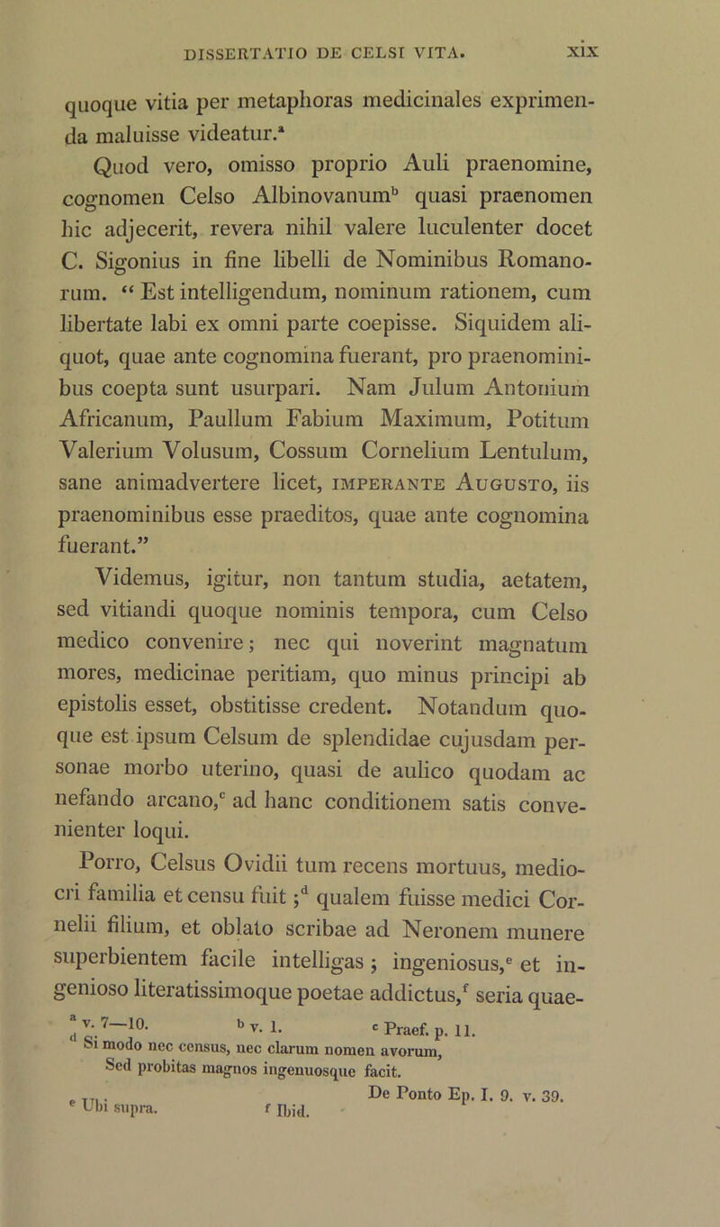 quoque vitia per metaphoras medicinales exprimen- da maluisse videatur.* Qaod vero, omisso proprio Auli praenomine, cognomen Celso Albinovanumb quasi praenomen hie adjecerit, revera nihil valere luculenter docet C. Sig-onius in fine libelli de Nominibus Romano- O rum. “ Est intelligendum, nominum rationem, cum libertate labi ex omni parte coepisse. Siquidem ali- quot, quae ante cognomina fuerant, pro praenomini- bus coepta sunt usurpari. Nam Julum Antonium Africanum, Paullum Eabium Maximum, Potitum Valerium Volusum, Cossum Cornelium Lentulum, sane animadvertere licet, imperante Augusto, iis praenominibus esse praeditos, quae ante cognomina fuerant.” Videmus, igitur, non tantum studia, aetatem, sed vitiandi quoque nominis tempora, cum Celso medico convenire; nec qui noverint magnatum mores, medicinae peritiam, quo minus principi ab epistolis esset, obstitisse credent. Notandum quo- que est ipsum Celsum de splendidae cujusdam per- sonae rnorbo uterino, quasi de aulico quodam ac nefando arcano,c ad hanc conditionem satis conve- nienter loqui. Porro, Celsus Ovidii turn recens mortuus, medio- cri familia et censu fuit ;d qualein fuisse medici Cor- nelii filium, et oblato scribae ad Neronem munere superbientem facile intelligas j ingeniosus,e et in- genioso literatissimoque poetae addictus/ seria quae- “v. 7—10. by. L cPraef. p, II. 1 m°do ncc census, nec clarum nomen avorum, Sed probitas mag-nos ingenuosque facit. „ TTI. De Ponto Ep. I. 9. v. 39. e L'ki supra. f Ibid.