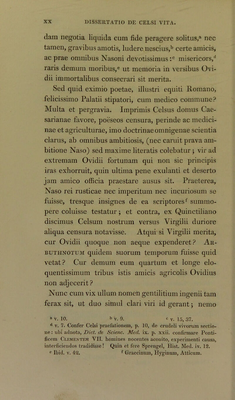 dam negotia liquida cum fide peragere solitus,a nec tamen, gravibus amotis, ludere nescius,b certe amicis, ac prae omnibus Nasoni devotissimus :c misericors,d raris demum moribus,e ut memoria in versibus Ovi- dii immortalibus consecrari sit merita. Sed quid eximio poetae, illustri equiti Romano, felicissimo Palatii stipatori, cum medico commune? Multa et pergravia. Imprimis Celsus domus Cae- sarianae favore, poeseos censura, perinde ac medici- nae et agriculturae, imo doctrinaeomnigenae scientia clams, ab omnibus ambitiosis, (nec caruit prava am- bitione Naso) sed maxime literatis colebatur; vir ad extremam Ovidii fortunam qui non sic principis iras exhorruit, quin ultima pene exulanti et deserto jam amico officia praestare ausus sit. Praeterea, Naso rei rusticae nec imperitum nec incuriosum se fuisse, tresque insignes de ea scriptoresf summo- pere coluisse testatur; et contra, ex Quinctiliano discimus Celsum nostrum versus Virgilii duriore aliqua censura notavisse. Atqui si Virgilii merita, cur Ovidii quoque non aeque expenderet? Ar- buti-inotum quidem suorum temporum fuisse quid vetat? Cur demum eum quartum et longe elo- quentissimum tribus istis amicis agricolis Ovidius non adjecerit? Nunc cum vix ullum nomen gentilitium ingenii tarn ferax sit, ut duo simul clari viri id gerant; nemo a v. 10. b v. 9. c v. 15> 37> d v. 7. Confer Celsi praefationem, p. 10, de crudeli vivorum sectio- ne: ubi adnota, Diet, de Scienc. Med. ix. p. xxii. confirmare Ponti- ficem Clementem VII. homines nocentes acomto, experiment! causa, interficiendos tradidisse! Quin et fere Sprengel, Hist. Med. iv. 12. e Ibid. v. 42. f Graecinum, Hyginum, Atticum.