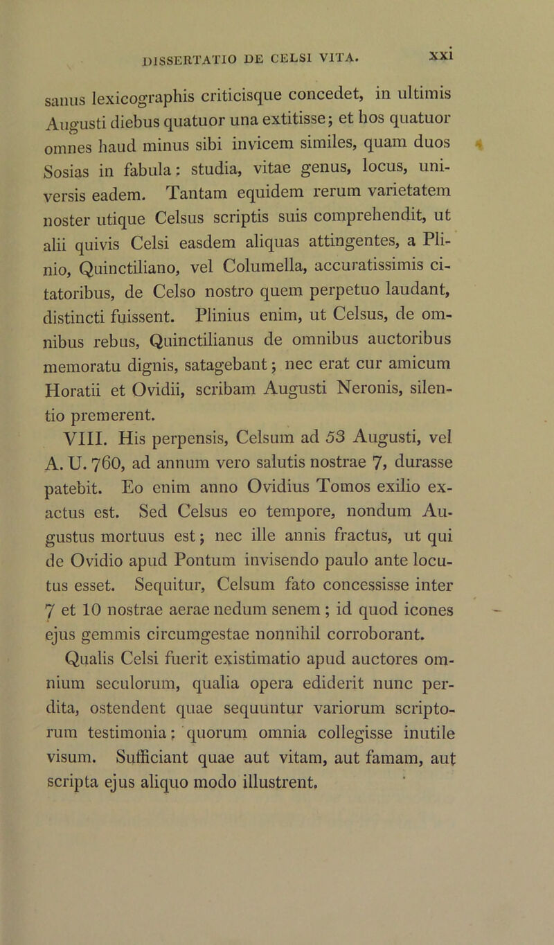 sanus lexicographis criticisque concedet, 111 ultimis Angusti diebus quatuor una extitisse; ct hos quatuoi omnes hand minus sibi inviccm similes, quam duos Sosias in fabula: studia, vitae genus, locus, uni- versis eadem. Tantam equidem rerum varietatem noster utique Celsus scriptis suis comprehendit, ut alii quivis Celsi easdem aliquas attingentes, a Pli- nio, Quinctiliano, vel Columella, accuratissimis ci- tatoribus, de Celso nostro quem perpetuo laudant, distincti fuissent. Plinius enim, ut Celsus, de om- nibus rebus, Quinctilianus de omnibus auctoribus memoratu dignis, satagebant; nec erat cur amicum Horatii et Ovidii, scribam Augusti Neronis, silen- tio premerent. VIII. His perpensis, Celsum ad 53 Augusti, vel A. U. 760, ad annum vero salutis nostrae 7> durasse patebit. Eo enim anno Ovidius Tomos exilio ex- actus est. Sed Celsus eo tempore, nondum Au- gustus mortuus est j nec ille annis fractus, ut qui de Ovidio apud Pontum invisendo paulo ante locu- tus esset. Sequitur, Celsum fato concessisse inter 7 et 10 nostrae aerae nedum senem ; id quod icones ejus gemmis circumgestae non nihil corroborant. Qualis Celsi fuerit existimatio apud auctores om- nium seculorum, qualia opera ediderit nunc per- dita, ostendent quae sequuntur variorum scripto- rum testimonial quorum omnia collegisse inutile visum. Sufficiant quae aut vitam, aut famam, aut scripta ejus aliquo modo illustrent.