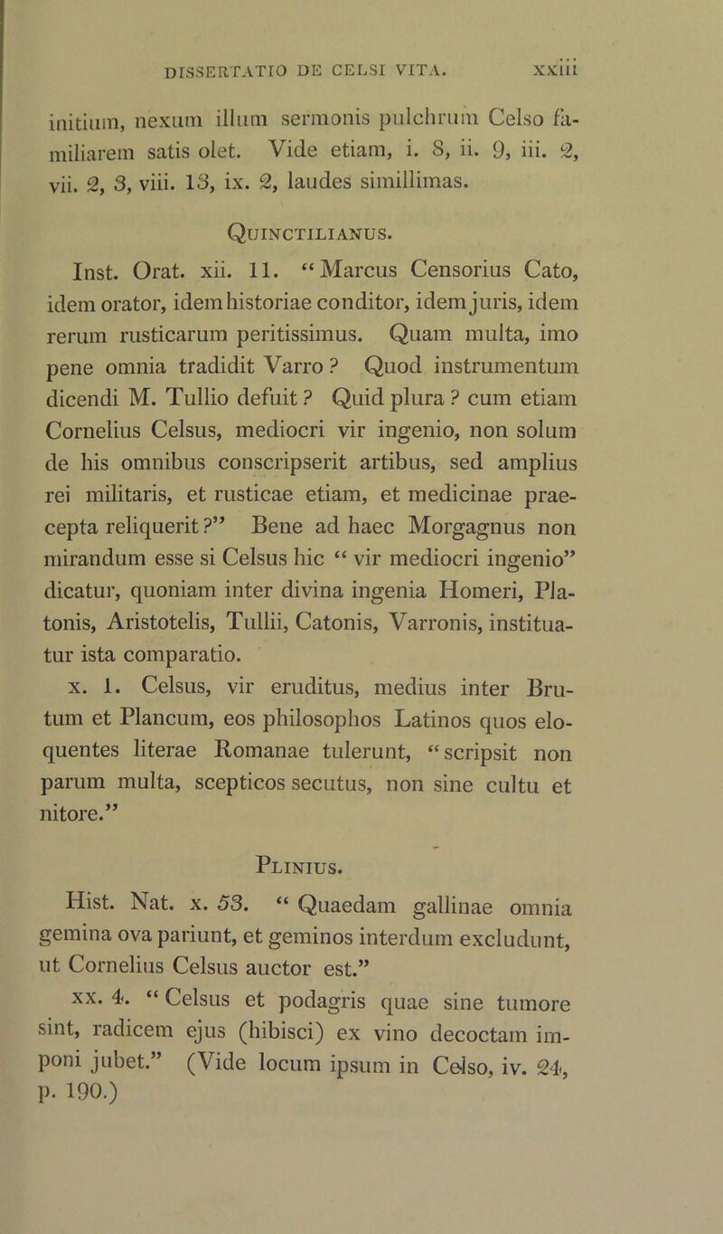 initium, nexum ilium sermonis puichrum Celso fa- miliarem satis olet. Vide etiam, i. 8, ii. 9, iii. 2, vii. 2, 3, viii. 18, ix. 2, laudes simillimas. Quinctilianus. Inst. Orat. xii. 11. “Marcus Censorius Cato, idem orator, idemhistoriae conditor, idem juris, idem rerum rusticarum peritissimus. Quam multa, imo pene omnia tradidit Varro ? Quod instrumentum dicendi M. Tullio defuit ? Quid plura ? cum etiam Cornelius Celsus, mediocri vir ingenio, non solum de his omnibus conscripserit artibus, sed amplius rei militaris, et rusticae etiam, et medicinae prae- cepta reliquerit ?” Bene ad haec Morgagnus non mirandum esse si Celsus hie “ vir mediocri ingenio” dicatur, quoniam inter divina ingenia Homeri, PJa- tonis, Aristotelis, Tullii, Catonis, Varronis, institua- tur ista comparatio. x. 1. Celsus, vir eruditus, medius inter Bru- tum et Plancum, eos philosophos Latinos quos elo- quentes literae Romanae tulerunt, “scripsit non parum multa, scepticos secutus, non sine cultu et nitore.” Plinius. Hist. Nat. x. 53. “ Quaedam gallinae omnia gemina ova pariunt, et geminos interdum excludunt, ut Cornelius Celsus auctor est.” xx. 4*. “ Celsus et podagris quae sine tumore sint, radicem ejus (hibisci) ex vino decoctam im- poni jubet.” (Vide locum ipsum in Ce-iso, iv. 24, p. 190.)