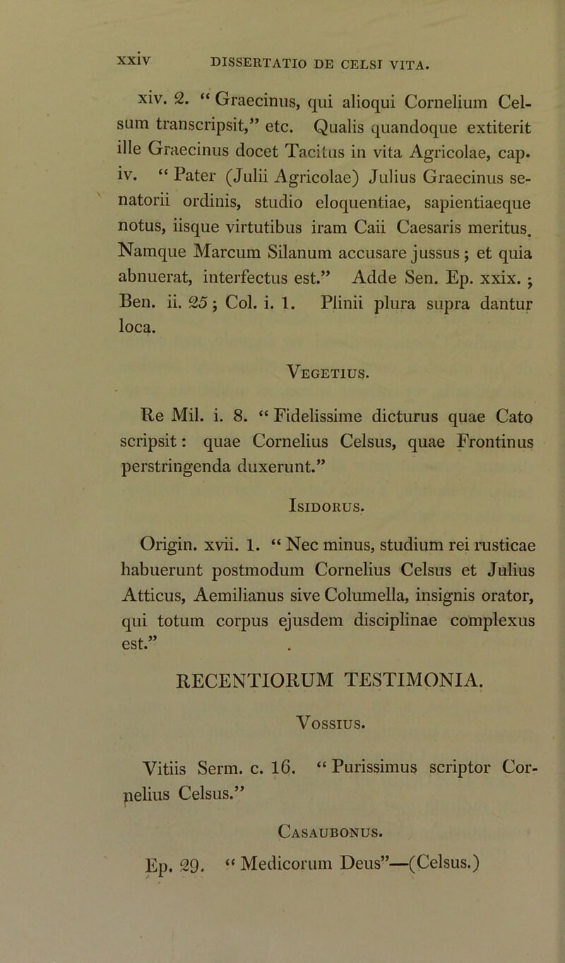 xiv. 2. “ Graecinus, qui alioqui Cornelium Cel- sum transcripsit,” etc. Qualis quandoque extiterit ille Graecinus docet Tacitus in vita Agricolae, cap. iv. “Pater (Julii Agricolae) Julius Graecinus se- natorii ordinis, studio eloquentiae, sapientiaeque notus, iisque virtutibus iram Caii Caesaris meritus. Namque Marcum Silanum accusare jussus; et quia abnuerat, interfectus est.” Adde Sen. Ep. xxix. ; Ben. ii. 25; Col. i. 1. Plinii plura supra dantur loca. Vegetius. Re Mil. i. 8. “ Fidelissime dicturus quae Cato scripsit: quae Cornelius Celsus, quae Frontinus perstringenda duxerunt.” Isidorus. Origin, xvii. 1. “ Nec minus, studium rei rusticae habuerunt postmodum Cornelius Celsus et Julius Atticus, Aemilianus sive Columella, insignis orator, qui totum corpus ejusdem disciplinae complexus est.” RECENTIORUM TESTIMONIA. Vossius. Vitiis Serm. c. 16. “ Purissimus scriptor Cor- pelius Celsus.” Casaubonus. Ep. 29. “ Medicorum Deus”—(Celsus.)