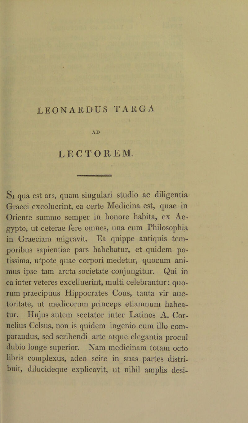 LEONARDUS TARGA AD LECTOREM. Si qua est ars, quam singulari studio ac diligentia Graeci excoluerint, ea certe Medicina est, quae in Oriente summo semper in honore habita, ex Ae- gypto, ut ceterae fere omnes, una cum Philosophia in Graeciam migravit. Ea quippe antiquis tem- poribus sapientiae pars babebatur, et quidem po- tissima, utpote quae corpori medetur, quocum ani- mus ipse tarn arcta societate conjungitur. Qui in ea inter veteres excelluerint, multi celebrantur: quo- rum praecipuus Hippocrates Cous, tanta vir auc- toritate, ut medicorum princeps etiamnum habea- tur. Hujus autem sectator inter Latinos A. Cor- nelius Celsus, non is quidem ingenio cum illo com- parandus, sed scribendi arte atque elegantia procul dubio ionge superior. Nam medicinam totam octo libris complexus, adeo scite in suas partes distri- buit, dilucideque explicavit, ut nihil amplis desi-