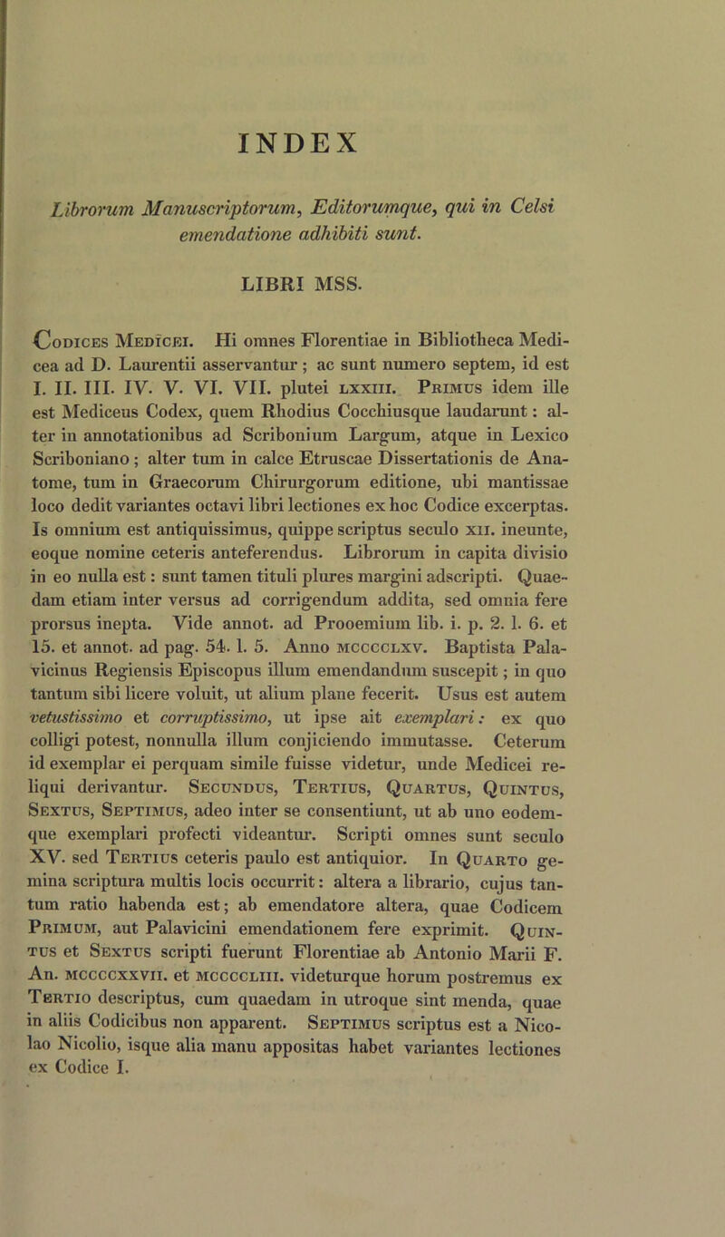 INDEX Librorum Manuscriptorum, Editorumque, qui in Celsi ernendatione adhibiti sunt. LIBRI MSS. Codices Medicei. Hi omnes Florentiae in Bibliotheca Medi- cea ad D. Laurentii asservantur; ac sunt numero septem, id est I. II. III. IV. V. VI. VII. plutei LiXXin. Primus idem ille est Mediceus Codex, quem Rhodius Cocchiusque laudarunt: al- ter in annotationibus ad Scribonium Largum, atque in Lexico Scriboniano ; alter turn in calce Etruscae Dissertationis de Ana- tome, turn in Graecorum Chirurgorum editione, ubi mantissae loco dedit variantes octavi libri lectiones ex hoc Codice excerptas. Is omnium est antiquissimus, quippe scriptus seculo xil. ineunte, eoque nomine ceteris anteferendus. Librorum in capita divisio in eo nulla est: sunt tamen tituli plures margini adscripti. Quae- dam etiam inter versus ad corrigendum addita, sed omnia fere prorsus inepta. Vide annot. ad Prooemium lib. i. p. 2. 1. 6. et 15. et annot. ad pag. 54.1. 5. Anno mcccclxv. Baptista Pala- vicinus Regiensis Episcopus ilium emendandum suscepit; in quo tantum sibi licere voluit, ut alium plane fecerit. Usus est autem vetustissimo et corruptissimo, ut ipse ait exemplari: ex quo colligi potest, nonnulla ilium conjiciendo immutasse. Ceterum id exemplar ei perquam simile fuisse videtur, unde Medicei re- liqui derivantur. Secundus, Tertius, Quartus, Quintus, Sextus, Septimus, adeo inter se consentiunt, ut ab uno eodem- que exemplari profecti videantur. Scripti omnes sunt seculo XV. sed Tertius ceteris paulo est antiquior. In Quarto ge- mma scriptura multis locis occurrit: altera a librario, cujus tan- tum ratio habenda est; ab emendatore altera, quae Codicem Primum, aut Palavicini emendationem fere exprimit. Quin- tus et Sextus scripti fuerunt Florentiae ab Antonio Marii F. An. mccccxxvii. et mccccliii. videturque horum postremus ex Tertio descriptus, cum quaedarn in utroque sint menda, quae in aliis Codicibus non apparent. Septimus scriptus est a Nico- lao Nicolio, isque alia manu appositas habet variantes lectiones ex Codice I.