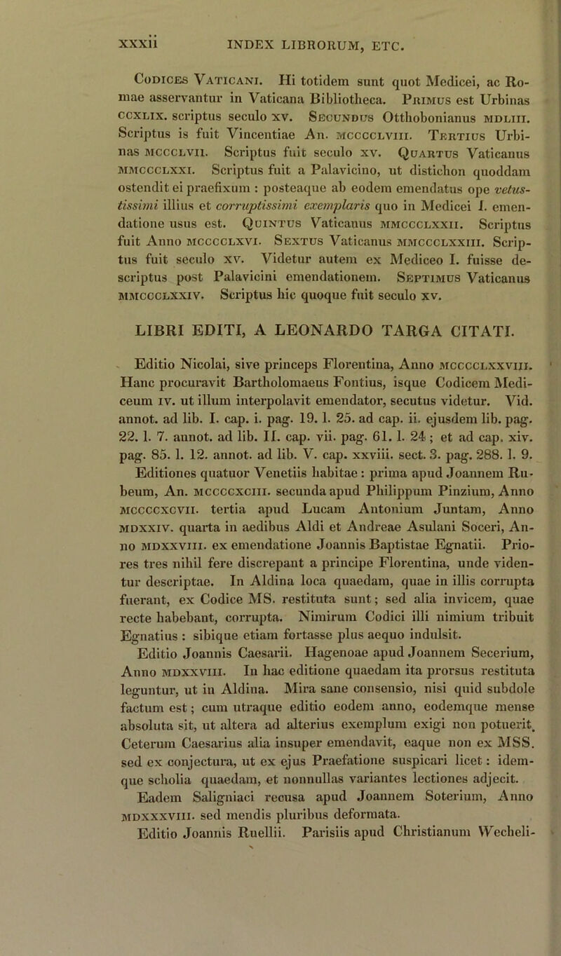 Codices Vaticani. Hi totidem sunt quot Medicei, ac Ro- mae asservantur in Vaticana Bibliotheca. Primus est Urbinas ccxlix. scriptus seculo xv. Secundus Ottliobonianus mdliii. Scriptus is fait Vincentiae An. mcccclviii. Tertius Urbi- nas mccclvii. Scriptus fuit seculo xv. Quartus Yaticanus mmccclxxi. Scriptus fuit a Palavicino, ut disticlion quoddam ostendit ei praefixum : posteaque ab eodera emendatus ope vetus- tissimi illius et corruptissimi exemplaris quo in Medicei I. emen- datione usus est. Quintus Yaticanus mmccclxxii. Scriptus fuit Anno mcccclxvi. Sextus Vaticanus mmccclxxiii. Scrip- tus fuit seculo xv. Videtur autem ex Mediceo I. fuisse de- scriptus post Palavicini emendationem. Septimus Vaticanus mmccclxxiv. Scriptus hie quoque fuit seculo xv. LIBRI EDITI, A LEONARDO TARGA CITATI. Editio Nicolai, sive princeps Florentina, Anno mcccclxxviii. Hanc procuravit Bartliolomaeus Fontius, isque Codicem Medi- ceuni iv. ut ilium interpolavit emendator, secutus videtur. Vid. annot. ad lib. I. cap. i. pag. 19. 1. 25. ad cap. ii. ejusdem lib. pag. 22. 1. 7. annot. ad lib. II. cap. vii. pag. 61.1. 24; et ad cap. xiv. pag. 85. 1. 12. annot. ad lib. V. cap. xxviii. sect. 3. pag. 288. 1. 9. Editiones quatuor Venetiis habitae : prima apud Joannem Ru- beum, An. mccccxciii. secundaapud Pbilippum Pinzium, Anno mccccxcvii. tertia apud Lucam Antonium Juntam, Anno mdxxiv. quarta in aedibus Aldi et Andreae Asulani Soceri, An- no mdxxviii. ex emendatione Joannis Baptistae Egnatii. Prio- res tres nihil fere discrepant a principe Florentina, unde viden- tur descriptae. In Aldina loca quaedam, quae in illis corrupta fuerant, ex Codice MS. restituta sunt; sed alia invicem, quae recte liabebant, corrupta. Nimirum Codici illi nimium tribuit Egnatius : sibique etiam fortasse plus aequo indulsit. Editio Joannis Caesarii. Hagenoae apud Joannem Secerium, Anno mdxxviii. In hac editione quaedam ita prorsus restituta leguntur, ut in Aldina. Mira sane consensio, nisi quid subdole factum est; cum utraque editio eodem anno, eodemque mense absoluta sit, ut altera ad alterius exemplum exigi non potuerit. Ceterum Caesarius alia insuper emendavit, caque non ex MSS. sed ex conjectura, ut ex ejus Praefatione suspicari licet: idem- que scholia quaedam, et nonnullas variantes lectiones adjecit. Eadem Saligniaci recusa apud Joannem Soterium, Anno mdxxxviii. sed mendis pluribus deformata. Editio Joannis Ruellii. Parisiis apud Christianum \Yecbeli-