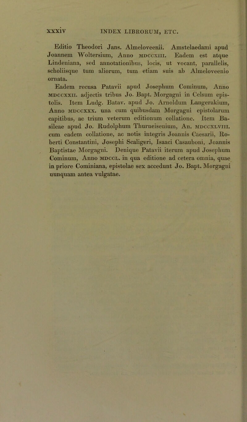 Editio Theodori Jans. Almeloveenii. Amstelaedami apud Joannera Woltersium, Anno mdccxiii. Eadem est atque Lindeniana, sed annotationibus, locis, ut vocant, parallelis, scboliisque turn aliorum, turn etiam suis ab Almeloveenio ornata. Eadem recusa Patavii apud Joseplmm Cominum, Anno mdccxxii. adjectis tribus Jo. Bapt. Morgagni in Celsum epis- tolis. Item Ludg. Batav. apud Jo. Arnoldum Langerakium, Anno mdccxxx. una emu quibusdam Morgagni epistolarum capitibus, ac trium veterum editionum collatione. Item Ba- sileae apud Jo. Rudolphum Tburneisenium, An. mdccxlviii. cum eadem collatione, ac notis integris Joannis Caesarii, Ro- berti Constantini, Josepbi Scaligeri, Isaaci Casauboni, Joannis Baptistae Morgagni. Denique Patavii iterum apud Josephum Cominum, Anno mdccl. in qua editione ad cetera omnia, quae in priore Cominiana, epistolae sex accedunt Jo. Bapt. Morgagni uunquam antea vulgatae.