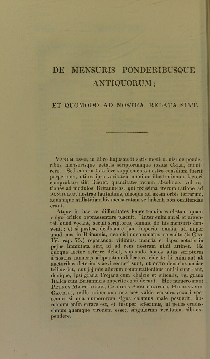 DE MENSURIS PONDERIBUSQUE ANTIQUORUM ; ET QUOMODO AD NOSTRA RELATA SINT. Vanum esset, in libro hujusmodi satis modico, nisi de ponde- ribus mensurisque aetatis scriptorumque ipsius Cklsi, inqui- rere. Sed cum in toto fere supplemento nostro consilium fuerit perpetuum, uti ex ipso veritatem omnium illustrationum leetori comprobare sibi liceret, quantitates rerum absolutae, vel ra- tiones ad modulos Britannicos, qui fixissima iterum ratione ad PhNDULUM nostrae latitudinis, ideoque ad axem orbis terrarum, aquamque stillatitiam his mensuratain se liabent, non omittendae erant. Atque in hac re difficultates longe tenuiores obstant quam vulgo critico repraesentare placuit. Inter enim aurei et argen- tei, quod vocant, seculi scriptores, omnino de his mensuris con- venit; et si postea, declinante jam imperio, omnia, uti nuper apud nos in Britannia, nec nisi novo senatus consulto (5 Geo. IV. cap. 75.) reparanda, vidimus, incuria et lapsu aetatis in pejus immutata sint, id ad rem nostram nihil attinet. Eo quoque lector referre debet, siquando bonos alias scriptores a nostris numeris aliquantum deflectere videat; hi enim aut ab auctoribus deterioris aevi seducti sunt, ut octo denarios unciae tribuerint, aut jejunis aliorum computationibus innisi sunt; aut, denique, ipsi grana Trojana cum chalcis et siliculis, vel grana Italica cum Britannicis imperite confuderunt. Hoc numero stant Petrus Matthiolus, Carolus Arbuthnotus, Hieronymus Gaubius, mills minorum ; nec nos valde censura vexari spe- remus si qua numerorum signa calamus male posuerit; hu- manum enim errare est, et insuper effecimus, ut penes erudis- simum quemque tironem esset, singulorum veritatem sibi ex- pendere.