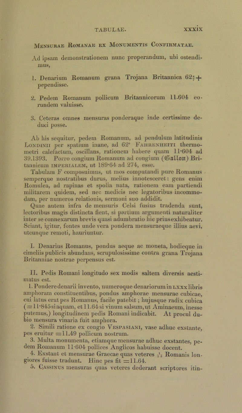 Mensurae Romanae ex Monumentis Confirmatae. Ad ipsam demonstrationem nunc properandum, ubi ostendi- mus, 1. Denarium Romanum grana Trojana Britannica 62^-f- pependisse. 2. Pedem Romanum pollieum Britannicorum 11.604 eo- rundem valuisse. 3. Ceteras omnes mensuras ponderaque inde certissime de- duci posse. Ab his sequitur, pedem Romanum, ad pendulum latitudinis Londjnii per spatium inane, ad 62° Fahrenheiti thermo- metri calefactum, oscillans, rationem habere quam 11*604 ad 39.1393. Porro congium Romanum ad congium (((Sallon) Bri- tannicum imperialem, ut 189*64 ad 274, esse. Tabulam F composuimus, ut mos computandi pure Romanus semperque nostratibus durus, melius innotesceret: gens euim Romulea, ad rapinas et spolia nata, rationem earn partiendi militarem quidem, sed nec medieis nec legatoribus incommo- dam, per numeros relationis, sermoni suo addidit. Quae autem infra de mensuris Celsi fusius tradenda sunt, lectoribus magis distincta fient, si parti urn argumenti naturaliter inter se connexarum bi*evis quasi adumbratio hie priusexhibeatur. Sciant, igitur, fontes unde vera pondera mensuraeque illius aevi, utounque remoti, hauriuntur. I. Denarius Romanus, pondus aeque ac moneta, hodieque in cimeliis publicis abundans, scrupulosissime contra grana Trojana Britanniae nostrae perpensus est. II. Pedis Romani longitudo sex modis saltern diversis aesti- inatus est. 1. Ponderedenarii invento, numeroque denariorum in lxxx libris amphoram constituentibus, pondus amphorae mensurae cubicae, cui latus eratpes Romanus, facile patebit; huj usque radix cubica (=1 l*845siaquam, et 11.64si vinum salsum,ut Aminaeum, inesse putemus,) longitudinem pedis Romani indicabit. At procul du- bio mensura vinaria fuit amphora. 2. Simili ratione ex congio Vespasiani, vase adhuc exstante, pes eruitur = 11.49 pollieum nostrum. 3. Multa monumenta, etiamque mensurae adhuc exstantes, pe- dem Romanum 11*604 pollices Anglicos habuisse docent. 4. Exstant et mensurae Graecae quas veteres -a*5 Romanis lon- giores fuisse tradunt. Hinc pes fit =11.64. 5. Cassinus mensuras quas veteres dederant scriptores itin-