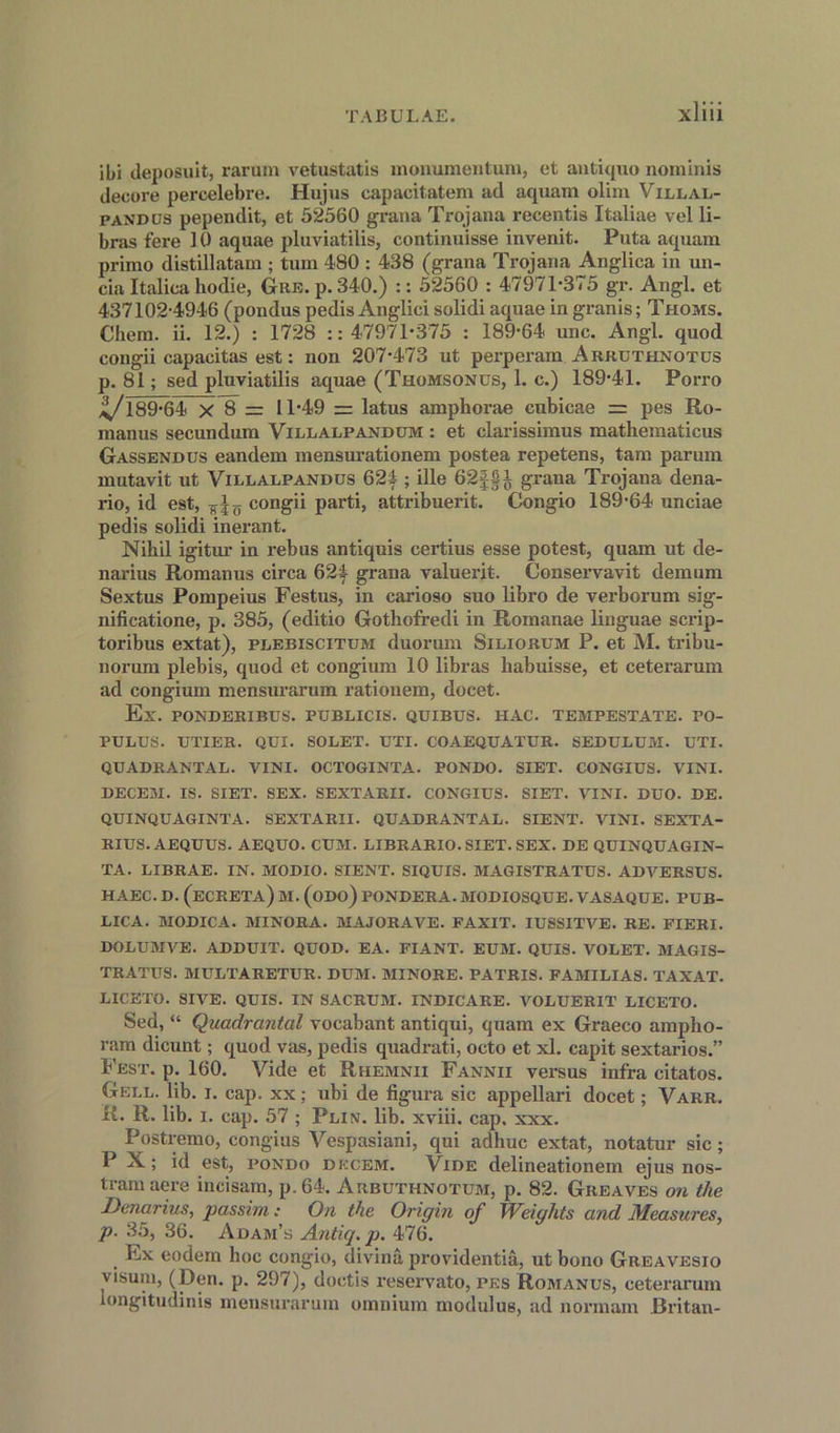 ibi deposuit, rarum vetustatis monumentum, et antique* norninis decore percelebre. Hujus capacitatem atl aquam olim Villal- pandus pependit, et 52560 grana Trojana recentis Italiae vel li- bras fere 10 aquae pluviatilis, continuisse invenit. Puta aquam primo distillatam ; turn 480 : 438 (gi-ana Trojana Anglica in un- cia Italica hodie, Gre. p. 340.) :: 52560 : 47971-375 gr. Angl. et 437102-4946 (pondus pedis Anglici solidi aquae in granis; Thoms. Cliem. ii. 12.) : 1728 :: 47971-375 : 189-64 unc. Angl. quod congii capacitas est: non 207-473 ut perperam Arruthnotus p. 81; sed pluviatilis aquae (Thomsonus, 1. c.) 189-41. Porro ^189-64 x 8 = 11-49 = latus amphorae cubicae = pes Ro- manus secundum Villalpandum : et clarissimus mathematicus Gassendus eandem mensurationem postea repetens, tarn parum mutavit ut Villalpandus 624 ; ille 62|§i grana Trojana dena- rio, id est, congii parti, attribuerit. Congio 189-64 unciae pedis solidi inerant. Nihil igitur in rebus antiquis certius esse potest, quam ut de- narius Romanus circa 624 grana valuerit. Conservavit demum Sextus Pompeius Festus, in carioso suo libro de verborum sig- nificatione, p. 385, (editio Gothofredi in Romanae linguae scrip- toribus extat), plebiscitum duorum Siliorum P. et M. tribu- norum plebis, quod et congium 10 libras habuisse, et ceterarum ad congium mensurarum rationem, docet. Ex. PONDERIBUS. PtJBLICIS. QUIBUS. HAC. TEMPESTATE. PO- PULUS. UTIER. QUI. SOLET. TJTI. COAEQUATUR. SEDULUM. UTI. QUADRANTAL. VINI. OCTOGINTA. PONDO. SIET. CONGIUS. VINI. BECEM. IS. SIET. SEX. SEXTARII. CONGIUS. SIET. VINI. DUO. DE. QUINQUAGINTA. SEXTARII. QUADRANTAL. SIENT. VINI. SEXTA- RIUS. AEQUUS. AEQUO. CUM. LIBRARIO. SIET. SEX. DE QUINQUAGIN- TA. LIBRAE. IN. MODIO. SIENT. SIQUIS. MAGISTRATUS. ADVERSUS. HAEC. D. (ECRETA) M. (ODO) PONDERA. MODIOSQUE. VASAQUE. PUB- LICA. MODICA. MINORA. MAJORAVE. FAXIT. IUSSITVE. RE. FIERI. DOLUMVE. ADDUIT. QUOD. EA. FIANT. EUM. QUIS. VOLET. MAGIS- TRATUS. MULTARETUR. DUM. MINORE. PATRIS. FAMILIAS. TAXAT. LICETO. SIVE. QUIS. IN SACRUM. INDICARE. VOLUERIT LICETO. Sed, “ Quadrantal vocabant antiqui, quam ex Graeco arnpho- ram dicunt; quod vas, pedis quadrati, octo et xl. capit sextarios.” Fest. p. 160. Vide et Rhemnii Fannii versus infra citatos. Gell. lib. i. cap. xx; ubi de figura sic appellari docet; Varr. R. R. lib. i. cap. 57 ; Plin. lib. xviii. cap, xxx. Postremo, congius Vespasiani, qui adhuc extat, notatur sic; P X; id est, pondo dkcem. Vide delineationem ejus nos- tramaere incisam, p.64. Arbuthnotum, p. 82. Greaves on the Denarius, passim; On the Origin of Weights and Measures, p. 35, 36. Adam’s Antiq.p. 476. Ex eodern hoc congio, divina providentia, ut bono Greavesio visum, (Den. p. 297), doctis reservato, pes Romanus, ceterarum longitudinis mensurarum omnium modulus, ad normam Britan-