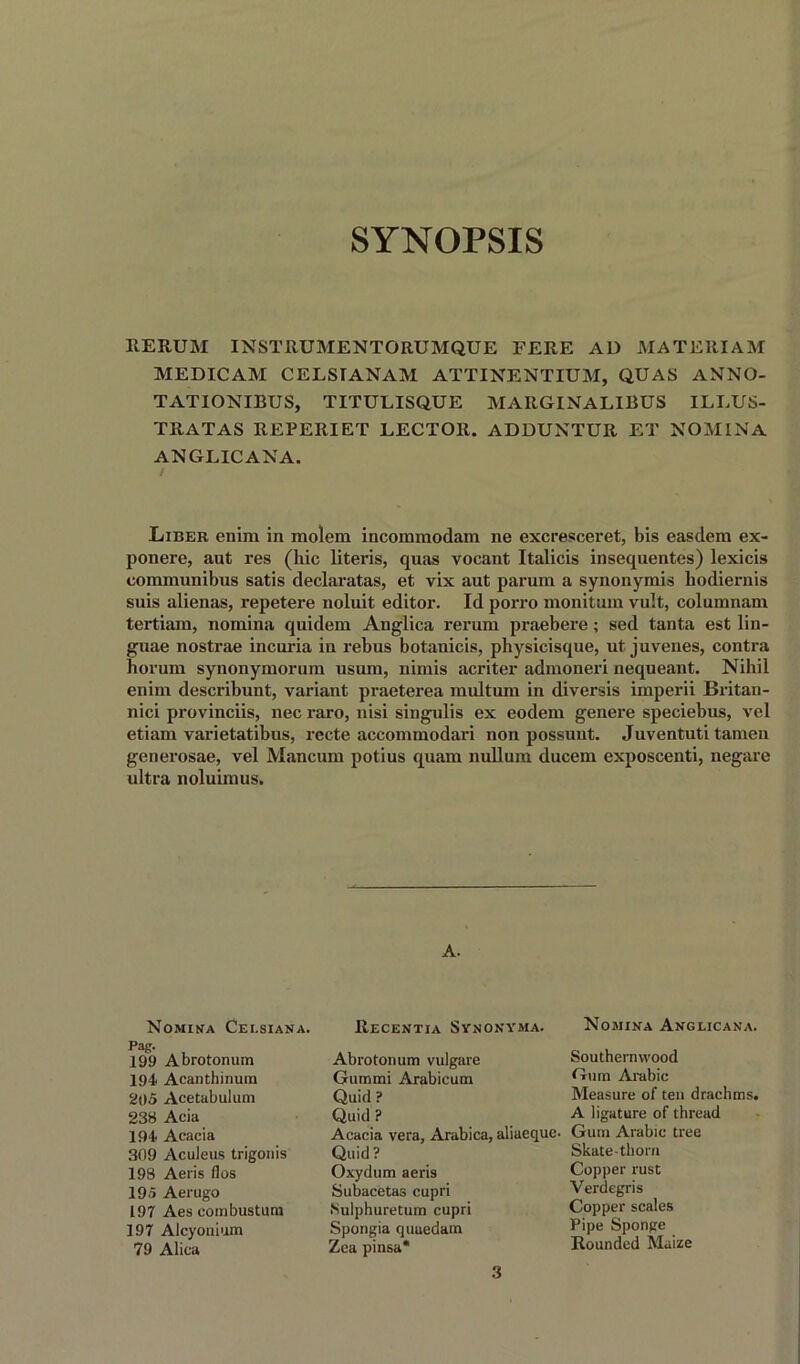 SYNOPSIS RERUM INST11UMENTORUMQUE FERE AD MATEltlAM MEDICAM CELSIANAM ATTINENTIUM, QUAS ANNO- TATIONIBUS, TITULISQUE MARGINALIEUS ILLUS- TRATAS REPERIET LECTOR. ADDUNTUR ET NOMINA ANGLICANA. Libee enim in molem incommodam ne excresceret, bis easdem ex- ponere, aut res (hie literis, qnas vocant Italicis insequentes) lexicis communibus satis declaratas, et vix aut parum a synonymis hodiernis suis alienas, repetere noluit editor. Id porro monitum vult, columnam tertiam, nomina quidem Anglica rerum praebere ; sed tanta est lin- guae nostrae incuria in rebus botanicis, physicisque, ut juvenes, contra horum synonymorum usum, nimis acriter admoneri nequeant. Nihil enim describunt, variant praeterea multum in diversis imperii Britan- nici provinces, nec raro, nisi singulis ex eodem genere speciebus, vel etiam varietatibus, recte accommodari non possunt. Juventuti tamen generosae, vel Mancum potius quam nullum ducem exposcenti, negare ultra noluimus. A. Nomina Cei.siana. Pag. 199 Abrotonum 194 Acanthinum 205 Acetabulum 238 Acia 194 Acacia 309 Aculeus trigonis 198 Aeris flos 195 Aerugo 197 Aes combustura 197 Alcyouium 79 Alica Recentia Synonyma. Abrotonum vulgare Gummi Arabicum Quid ? Quid ? Acacia vera, Arabica, aliaequc- Quid? Oxydum aeris Subacetas cupri Sulphuretum cupri Spongia quuedam Zea pinsa* Nomina Anglicana. Southernwood Gum Arabic Measure of ten drachms. A ligature of thread Gum Arabic tree Skate-thorn Copper rust Verdegris Copper scales Pipe Sponge Rounded Maize 3