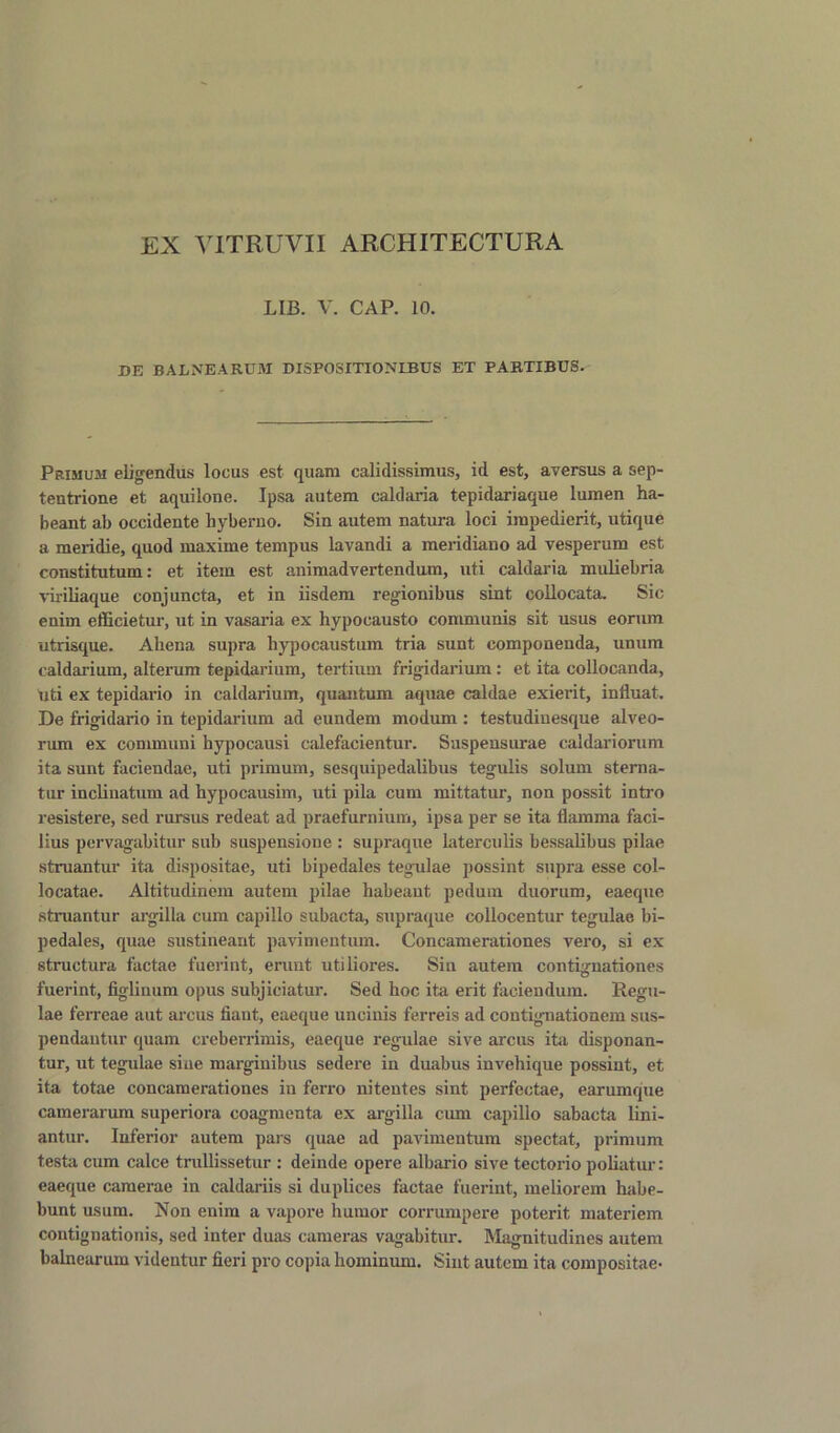 EX VITRUVII ARCHITECTURA LIB. V. CAP. 10. DE BALNEA RUM DISPOSITIONLBUS ET PABTIBUS- Primum eligendiis locus est quam calidissimus, id est, aversus a sep- teutrione et aquilone. Ipsa autera caldaria tepidariaque lumen ha- beant ab occidente liyberno. Sin autem natura loci irapedierit, utique a meridie, quod maxime tempus lavandi a meridiano ad vesperum est constitutum: et item est animadvertendum, uti caldaria muliebria viriliaque conjuncta, et in iisdem regionibus sint collocata. Sic enim efficietur, ut in vasaria ex hypocausto communis sit usus eorum utrisque. Aliena supra hypocaustum tria sunt componenda, unum caldarium, alterum tepidarium, tertium frigidarium: et ita collocanda, uti ex tepidario in caldarium, quantum aquae caldae exierit, influat. De frigidario in tepidarium ad eundem modum : testudinesque alveo- rum ex communi hypocausi calefacientur. Suspensurae caldariorum ita sunt faciendae, uti primum, sesquipedalibus tegulis solum sterna- tur inclinatum ad hypocausim, uti pila cum mittatur, non possit intro resistere, sed rursus redeat ad praefurnium, ipsa per se ita flamma faci- lius pervagabitur sub suspensione : supraque laterculis bessalibus pilae struantur ita dispositae, uti bipedales tegulae possint supra esse col- locatae. Altitudinem autem pilae habeaut pedum duorum, eaeque struantur argilla cum capillo subacta, supraque collocentur tegulae bi- pedales, quae sustineant pavimentum. Concamerationes vero, si ex structura factae fuerint, erunt utiliores. Sin autem contignationes fuerint, figlinum opus subjiciatur. Sed hoc ita erit faciendum. Regu- lae ferreae aut arcus fiaut, eaeque uncinis ferreis ad contignationem sus- pendantur quam creberrimis, eaeque regulae sive arcus ita disponan- tur, ut tegulae sine marginibus sedere in duabus invebique possint, et ita totae concamerationes in ferro nitentes sint perfectae, earumque camerarum superiora coagmenta ex argilla cum capillo sabacta lini- antur. Inferior autem pars quae ad pavimentum spectat, primum testa cum calce trullissetur : deinde opere albario sive tectorio poliatur: eaeque camerae in caldariis si duplices factae fuerint, meliorem habe- bunt usum. Non enim a vapore humor corrumpere poterit materiem contignationis, sed inter duas cameras vagabitur. Magnitudines autem balnearum videntur fieri pro copia bominum. Sint autem ita compositae-