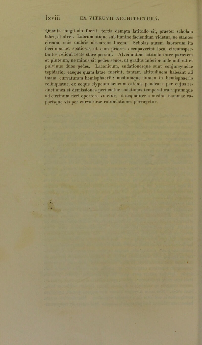 Quanta longitudo fuerit, tertia dempta latitudo sit, praeter scholani labri, et alvei. Labrum utique sub lumine faciendum videtur, ne stantes circum, suis umbris obscurent lucem. Scholas autem labrorum ita lieri oportet spatiosas, ut cum priores occupaverint loca, circumspec- tantes reliqui recte stare possint. Alvei autem latitudo inter parietem et pluteum, ne minus sit pedes senos, ut grad us inferior inde auferat et. pulvinus duos pedes. Laconicum, sudationesque sunt eonjungendue tepidario, eaeque quam latae fuerint, tantam altitudinem habeant ad imam curvaturam hemisphaerii: mediumque lumen in liemisphaerio relinquatur, ex eoque clypeum aeneum catenis pendeat: per cujus re- ductiones et demissiones perficietur sudationis temperatura : ipsumque ad circinuin fieri oporterc videtur, ut aequaliter a medio, fiammae va- pqrisque vis per curvaturae rotundationes pervagetur.