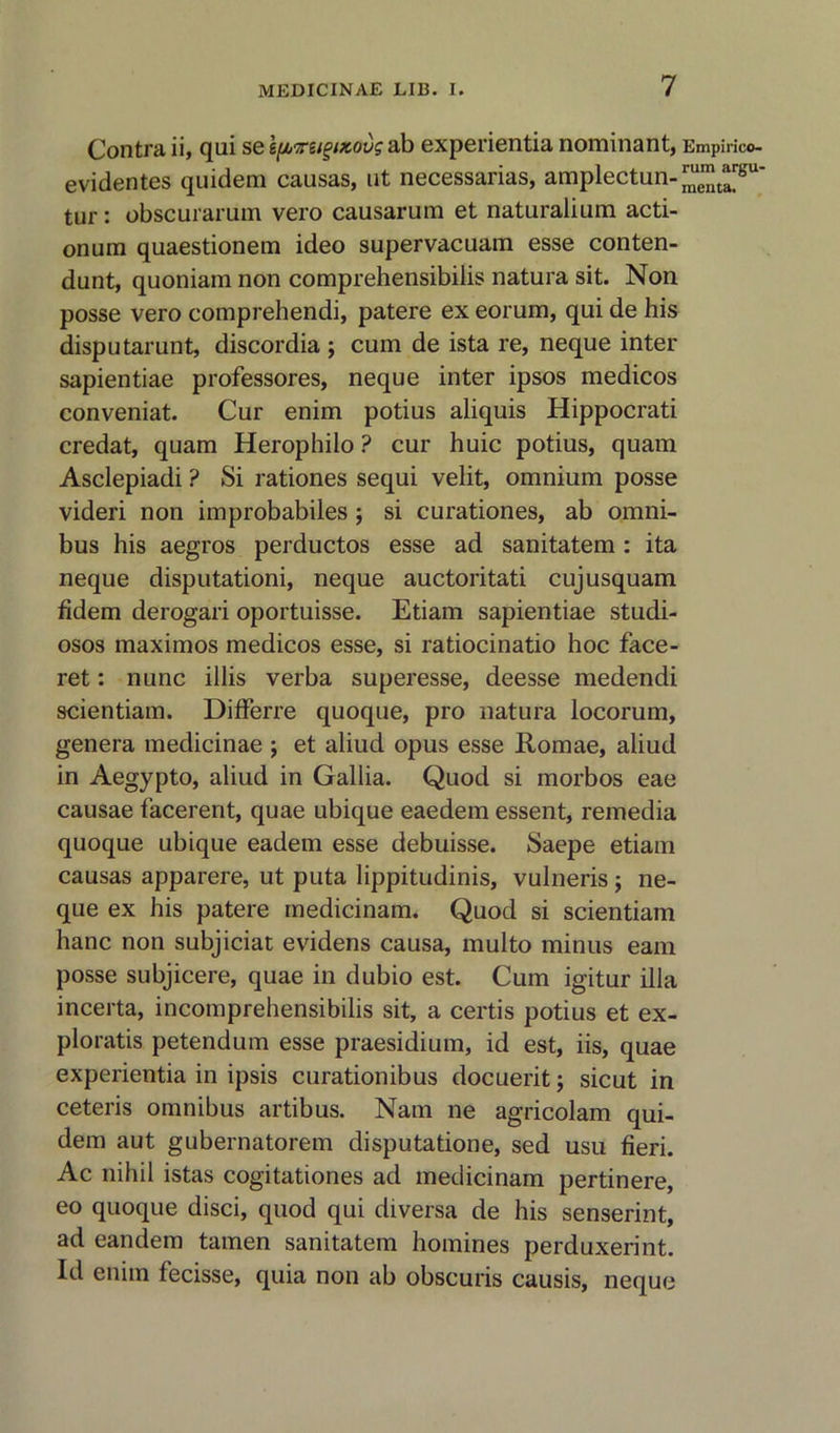 Contra ii, qui se If/jirugizovg ab experientia nominant, Empirico- evidentes quidem causas, ut necessarias, amplectun-™™t^gu' tur: obscurarum vero causarum et naturalium acti- onum quaestionem ideo supervacuam esse conten- dunt, quoniam non comprehensibilis natura sit. Non posse vero comprehendi, patere ex eorum, qui de his disputarunt, discordia ; cum de ista re, neque inter sapientiae professores, neque inter ipsos medicos conveniat. Cur enim potius aliquis Hippocrati credat, quam Herophilo ? cur huic potius, quam Asclepiadi ? Si rationes sequi velit, omnium posse videri non improbabiles ; si curationes, ab omni- bus his aegros perductos esse ad sanitatem : ita neque disputationi, neque auctoritati cujusquam fidem derogari oportuisse. Etiam sapientiae studi- osos maximos medicos esse, si ratiocinatio hoc face- ret: nunc illis verba superesse, deesse medendi scientiam. Differre quoque, pro natura locorum, genera medicinae ; et aliud opus esse Romae, aliud in Aegypto, aliud in Gallia. Quod si morbos eae causae facerent, quae ubique eaedem essent, remedia quoque ubique eadem esse debuisse. Saepe etiam causas apparere, ut puta lippitudinis, vulneris; ne- que ex his patere medicinam. Quod si scientiam hanc non subjiciat evidens causa, multo minus earn posse subjicere, quae in dubio est. Cum igitur ilia incerta, incomprehensibilis sit, a certis potius et ex- ploratis petendum esse praesidium, id est, iis, quae experientia in ipsis curationibus docuerit; sicut in ceteris omnibus artibus. Nam ne agricolam qui- dem aut gubernatorem disputatione, sed usu fieri. Ac nihil istas cogitationes ad medicinam pertinere, eo quoque disci, quod qui diversa de his senserint, ad eandem tamen sanitatem homines perduxerint. Id enim fecisse, quia non ab obscuris causis, neque