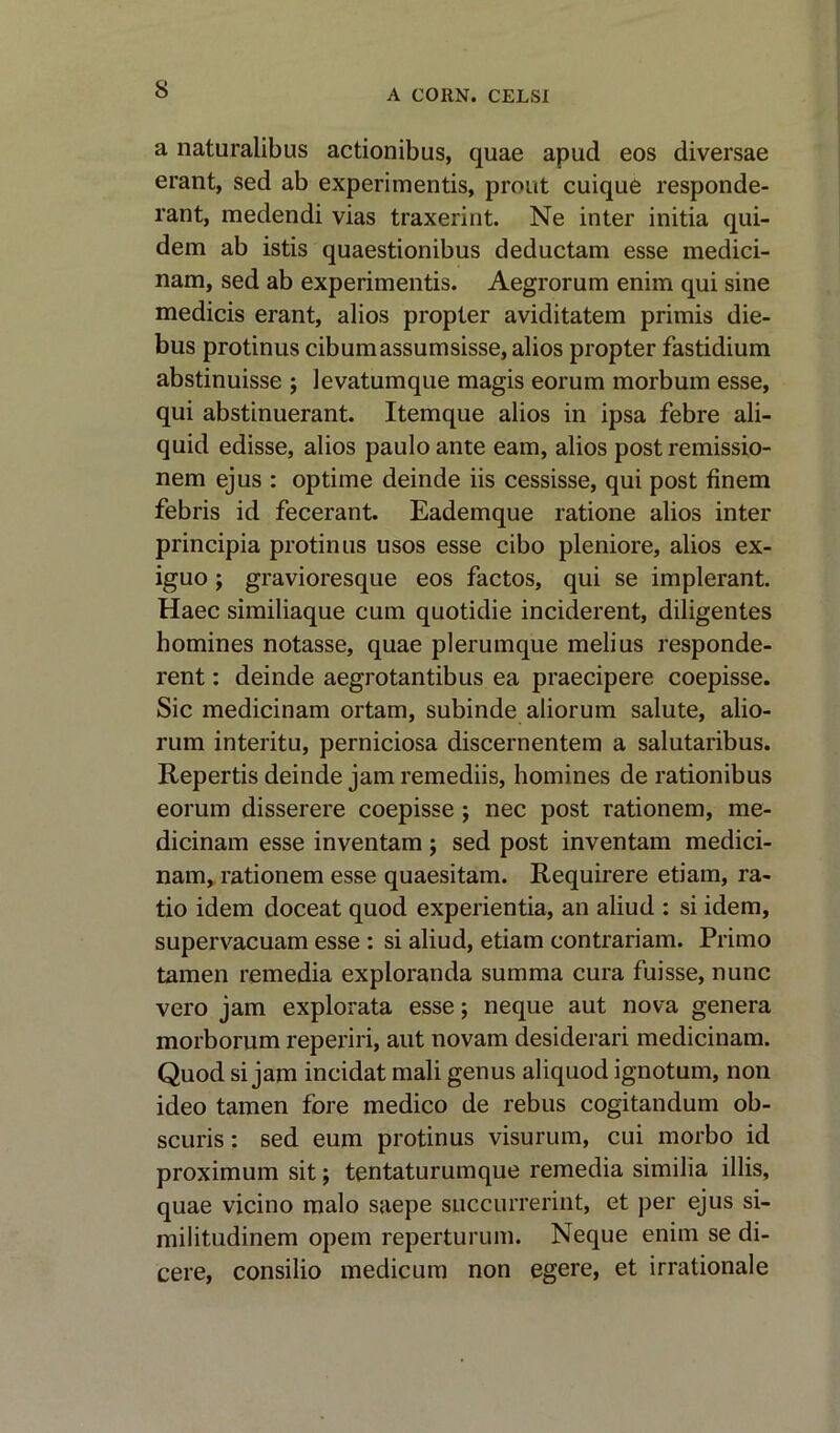 a naturalibus actionibus, quae apud eos diversae erant, sed ab experimentis, prout cuique responde- rant, medendi vias traxerint. Ne inter initia qui- dem ab istis quaestionibus deductam esse medici- nam, sed ab experimentis. Aegrorum enim qui sine medicis erant, alios propter aviditatem primis die- bus protinus cibumassumsisse, alios propter fastidium abstinuisse ; levatumque magis eorum morbum esse, qui abstinuerant. Itemque alios in ipsa febre ali- quid edisse, alios pauloante earn, alios post remissio- nem ejus : op time deinde iis cessisse, qui post finem febris id fecerant. Eademque ratione alios inter principia protinus usos esse cibo pleniore, alios ex- iguo; gravioresque eos factos, qui se implerant. Haec similiaque cum quotidie inciderent, diligentes homines notasse, quae plerumque melius responde- rent: deinde aegrotantibus ea praecipere coepisse. Sic medicinam ortam, subinde aliorum salute, alio- rum interitu, perniciosa discernentem a salutaribus. Repertis deinde jam remediis, homines de rationibus eorum disserere coepisse ; nec post rationem, me- dicinam esse inventam; sed post inventam medici- nam, rationem esse quaesitam. Requirere etiam, ra- tio idem doceat quod experientia, an aliud : si idem, supervacuam esse : si aliud, etiam contrariam. Primo tamen remedia exploranda summa cura fuisse, nunc vero jam explorata esse; neque aut nova genera morborum reperiri, aut novam desiderari medicinam. Quod si jam incidat mali genus aliquod ignotum, non ideo tamen fore medico de rebus cogitandum ob- scuris: sed eum protinus visurum, cui morbo id proximum sit; tentaturumque remedia similia illis, quae vicino malo saepe succurrerint, et per ejus si- militudinem opem reperturum. Neque enim se di- cere, consilio medicum non egere, et irrationale