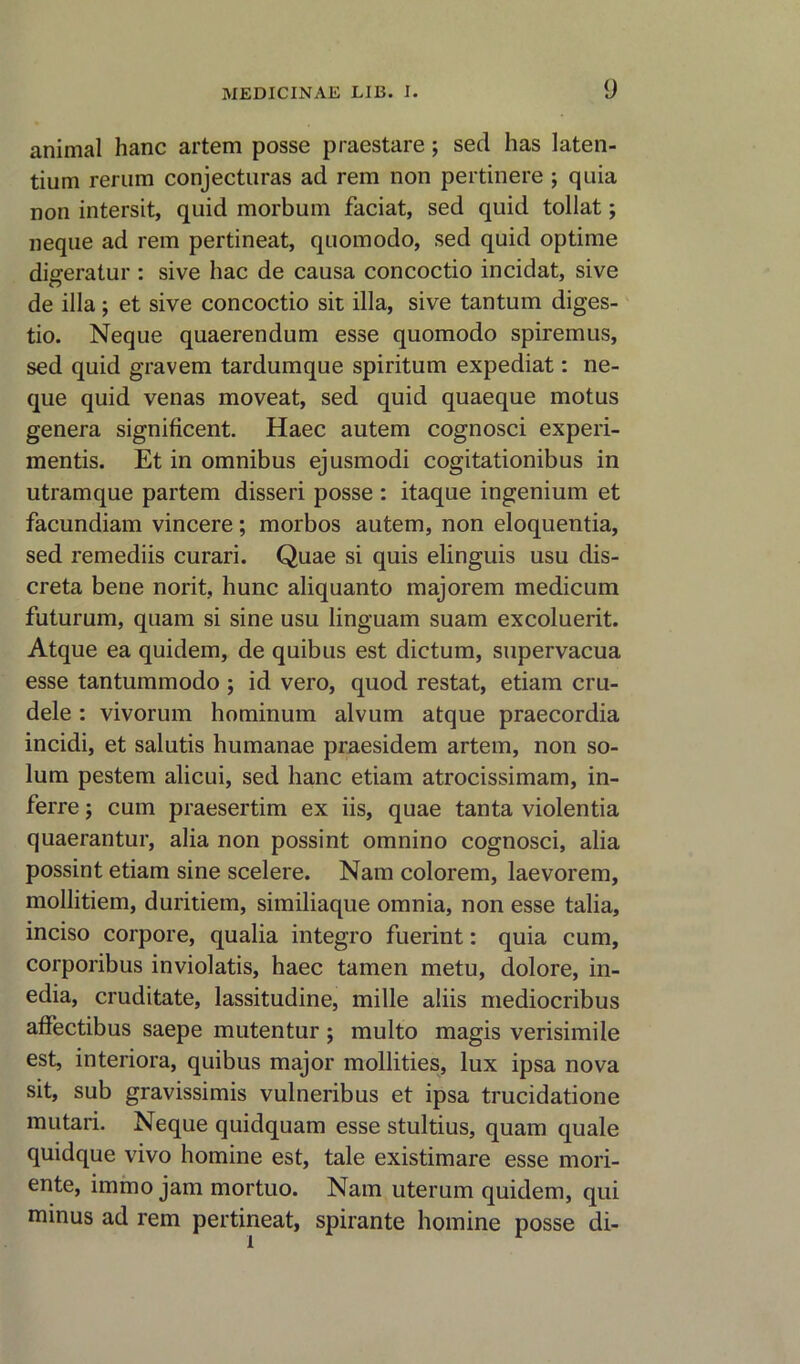 animal hanc artem posse praestare ; sed has laten- tium rerum conjecturas ad rem non pertinere ; quia non intersit, quid morbum faciat, sed quid tollat; neque ad rem pertineat, quomodo, sed quid optime digeratur : sive hac de causa concoctio incidat, sive de ilia; et sive concoctio sit ilia, sive tantum diges- tio. Neque quaerendum esse quomodo spiremus, sed quid gravem tardumque spiritum expediat: ne- que quid venas moveat, sed quid quaeque motus genera significent. Haec autem cognosci experi- mentis. Et in omnibus ejusmodi cogitationibus in utramque partem disseri posse : itaque ingenium et facundiam vincere; morbos autem, non eloquentia, sed remediis curari. Quae si quis elinguis usu dis- creta bene norit, hunc aliquanto majorem medicum futurum, quam si sine usu linguam suam excoluerit. Atque ea quidem, de quibus est dictum, supervacua esse tantummodo j id vero, quod restat, etiam cru- dele : vivorum hominum alvum atque praecordia incidi, et salutis humanae praesidem artem, non so- lum pestem alicui, sed hanc etiam atrocissimam, in- ferre; cum praesertim ex iis, quae tanta violentia quaerantur, alia non possint omnino cognosci, alia possint etiam sine scelere. Nam colorem, laevorem, mollitiem, duritiem, similiaque omnia, non esse talia, inciso corpore, qualia integro fuerint: quia cum, corporibus inviolatis, haec tamen metu, dolore, in- edia, cruditate, lassitudine, mille aliis mediocribus affectibus saepe mutentur; multo magis verisimile est, interiora, quibus major mollities, lux ipsa nova sit, sub gravissimis vulneribus et ipsa trucidatione mutari. Neque quidquam esse stultius, quam quale quidque vivo homine est, tale existimare esse mori- ente, immo jam mortuo. Nam uterum quidem, qui minus ad rem pertineat, spirante homine posse di-