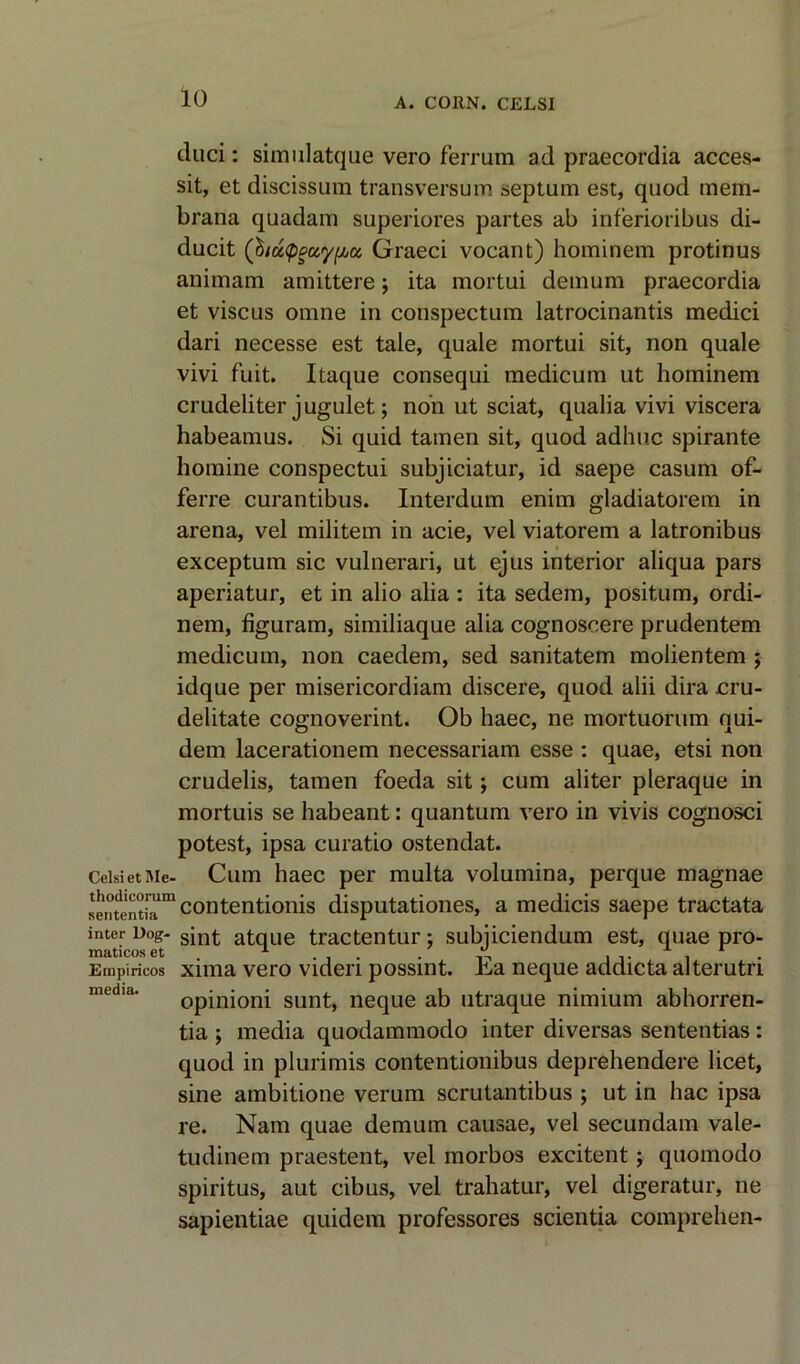 duci: simulatque vero ferrum ad praecordia acces- sit, et discissum transversum septum est, quod mem- brana quadam superiores partes ab inferioribus di- ducit (biuQgccyfACi Graeci vocant) hominem protinus animam amittere; ita mortui deinum praecordia et viscus omne in conspectum latrocinantis medici dari necesse est tale, quale mortui sit, non quale vivi fuit. Itaque consequi medicum ut hominem crudeliter jugulet; non ut sciat, qualia vivi viscera habeamus. Si quid tamen sit, quod adhuc spirante homine conspectui subjiciatur, id saepe casum of- ferre curantibus. Interdum enim gladiatorem in arena, vel militem in acie, vel viatorem a latronibus exceptum sic vulnerari, ut ejus interior aliqua pars aperiatur, et in alio alia : ita sedem, positum, ordi- nem, figuram, similiaque alia cognosoere prudentem medicum, non caedem, sed sanitatem molientem $ idque per misericordiam discere, quod alii dira cru- delitate cognoverint. Ob haec, ne mortuorum qui- dem lacerationem necessariam esse : quae, etsi non crudelis, tamen foeda sit; cum aliter pleraque in mortuis se habeant: quantum vero in vivis cognosci potest, ipsa curatio ostendat. CeisietMe- Cum haec per multa volumina, perque magnae senfentlT111 contenti°nis disputationes, a medicis saepe tractata inter Dog- sjn£ atque tractentur; subjiciendum est, quae pro- Empirieos xima vero videri possint. Ea neque addicta alterutri opinioni sunt, neque ab utraque nimium abhorren- tia ; media quodammodo inter diversas sententias: quod in plurimis contentionibus deprehendere licet, sine ambitione verum scrutantibus ; ut in hac ipsa re. Nam quae demum causae, vel secundam vale- tudinem praestent, vel morbos excitent j quomodo spiritus, aut cibus, vel trahatur, vel digeratur, ne sapientiae quidem professores scientia comprehen-