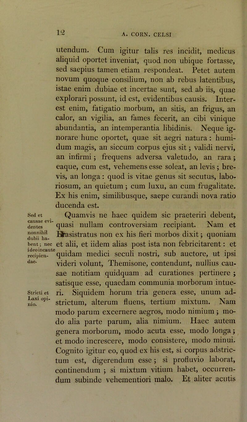 utendum. Cum igitur talis res incidit, medicus aliquid oportet inveniat, quod non ubique fortasse, sed saepius tamen etiam respondeat. Petet autem novum quoque consilium, non ab rebus latentibus, istae enim dubiae et incertae sunt, sed ab iis, quae explorari possunt, id est, evidentibus causis. Inter- est enim, fatigatio morbum, an sitis, an frigus, an calor, an vigilia, an fames fecerit, an cibi vinique abundantia, an intemperantia libidinis. Neque ig- norare hunc oportet, quae sit aegri natura: humi- dum magis, an siccum corpus ejus sit j validi nervi, an infirmi; frequens adversa valetudo, an rara; eaque, cum est, vehemens esse soleat, an levis; bre- vis, an longa: quod is vitae genus sit secutus, labo- riosum, an quietum; cum luxu, an cum frugalitate. Ex his enim, similibusque, saepe curandi nova ratio ducenda est. Sed et Quamvis ne haec quidem sic praeteriri debent, dentes6* quasi nullam controversiam recipiant. Nam et dubn'ha Efrasistratus non ex his fieri morbos dixit; quoniam bent; nec et alii, et iidem alias post ista non febricitarent: et redpien- quidam media seculi nostn, sub auctore, ut ipsi dae- videri volunt, Themisone, contendunt, nullius cau- sae notitiam quidquam ad curationes pertinere ; satisque esse, quaedam communia morborum intue- Strictiet ri. Siquidem horum tria genera esse, unum ad- LaMopi- strictum> alterum fluens, tertium mixtum. Nam modo parum excernere aegros, modo nimium ; mo- do alia parte parum, alia nimium. Haec autem genera morborum, modo acuta esse, modo longa; et modo increscere, modo consistere, modo minui. Cognito igitur eo, quod ex his est, si corpus adstric- tum est, digerendum esse; si profluvio laborat, continendum j si mixtum vitium habet, occurren- dum subinde vehementiori malo. Et aliter acutis