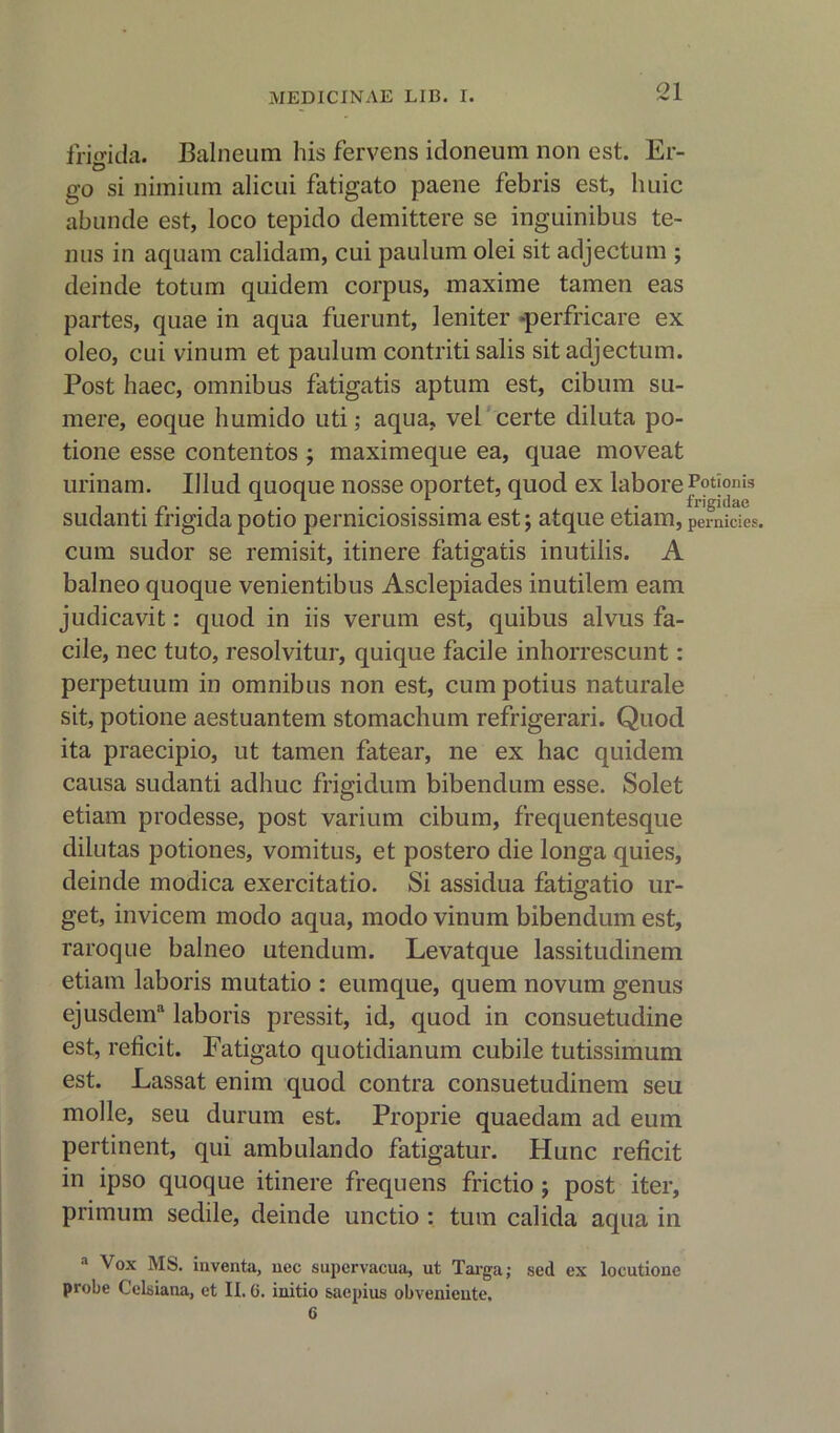 friffida. Balneum his fervens idoneum non est. Er- go si minium alicui fatigato paene febris est, huic abunde est, loco tepido demittere se inguinibus te- nus in aquam calidam, cui paulum olei sit adjectum ; deinde totum quidem corpus, maxime tamen eas partes, quae in aqua fuerunt, leniter -perfricare ex oleo, cui vinum et paulum contriti salis sit adjectum. Post haec, omnibus fatigatis aptum est, cibum su- mere, eoque humido uti; aqua, vel certe diluta po- tione esse contentos ; maximeque ea, quae moveat urinam. Illud quoque nosse oportet, quod ex labore Potionis -*■ *■ L ^ frigidae sudanti frigidapotio perniciosissima est; atque etiam, per nicies, cum sudor se remisit, itinere fatigatis inutilis. A balneo quoque venientibus Asclepiades inutilem earn judicavit: quod in iis verum est, quibus alvus fa- cile, nec tuto, resolvitur, quique facile inhorrescunt: perpetuum in omnibus non est, cum potius naturale sit, potione aestuantem stomachum refrigerari. Quod ita praecipio, ut tamen fatear, ne ex hac quidem causa sudanti adhuc frigidum bibendum esse. Solet etiam prodesse, post varium cibum, frequentesque dilutas potiones, vomitus, et postero die longa quies, deinde modica exercitatio. Si assidua fatigatio ur- get, invicem modo aqua, modo vinum bibendum est, raroque balneo utendum. Levatque lassitudinem etiam laboris mutatio : eumque, quem novum genus ejusdenf laboris pressit, id, quod in consuetudine est, reficit. Fatigato quotidianum cubile tutissimum est. Lassat enim quod contra consuetudinem seu molle, seu durum est. Proprie quaedam ad eum pertinent, qui ambulando fatigatur. Hunc reficit in ipso quoque itinere frequens frictio ; post iter, primum sedile, deinde unctio : turn calida aqua in a Vox MS. inventa, uec supervacua, ut Taiga; sed ex locutionc probe Celsiana, et II. G. iuitio saepius obvenieute.