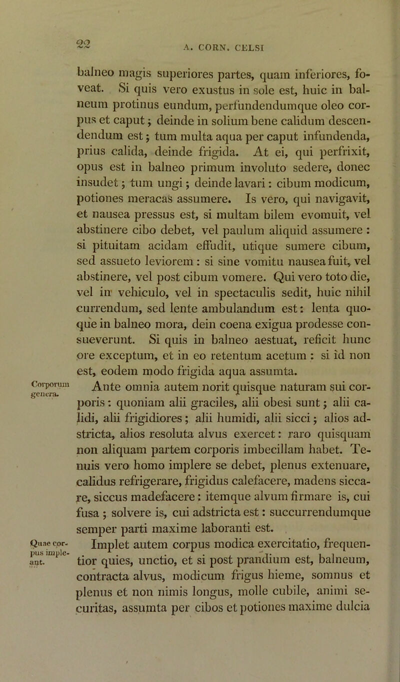 A. CORN. CELSI Corporum genera. Quae cor- pus implc- ant. baJneo magis superiores partes, quam inferiores, fo- veat. Si quis vero exustus in sole est, huic in bal- neum protinus eundum, perfundendumque oleo cor- pus et caput; deinde in solium bene calidum descen- dendum est; turn multa aqua per caput infundenda, prius calida, deinde frigida. At ei, qui perfrixit, opus est in balneo primum involuto sedere, donee insudet; turn ungi; deinde lavari: cibum modicum, potiones meracas assumere. Is vero, qui navigavit, et nausea pressus est, si multam bilem evomuit, vel abstinere cibo debet, vel paul urn aliquid assumere : si pituitam acidam effudit, utique sumere cibum, sed assueto leviorem : si sine vomitu nausea fuit, vel abstinere, vel post cibum vomere. Qui vero toto die, vel in vehiculo, vel in spectaculis sedit, huic nihil currendum, sed lente ambulandum est: lenta quo- que in balneo mora, dein coena exigua prodesse con- sueverunt. Si quis in balneo aestuat, reficit hunc ore exceptum, et in eo retentum acetum : si id non est, eodem modo frigida aqua assumta. Ante omnia autem norit quisque naturam sui cor- poris : quoniam alii graciles, alii obesi sunt; alii ca- lidi, alii frigidiores; alii humidi, alii sicci; alios ad- stricta, alios resoluta alvus exercet: raro quisquam non aliquam partem corporis imbecillam habet. Te- nuis vero homo implere se debet, plenus extenuare, calidus refrigerare, frigidus calefacere, madens sicca- re, siccus madefacere: itemque alvum firmare is, cui fusa ; solvere is, cui adstricta est: succurrendumque semper parti maxime laboranti est. Implet autem corpus modica exercitatio, frequen- tior quies, unctio, et si post prandium est, balneum, contracta alvus, modicum frigus hieme, somnus et plenus et non nimis longus, molle cubile, animi Se- curitas, assumta per cibos et potiones maxime dulcia