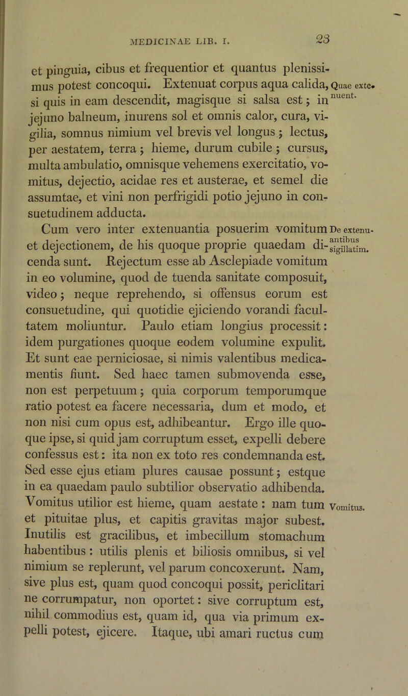 et pinguia, cibus et frequentior et quantus plenissi- mus potest concoqui. Extenuat corpus aqua calida, Quae exte. si quis in earn descendit, magisque si salsa est; innuent' jejuno balneum, inurens sol et omnis calor, cura, vi- gilia, somnus nimium vel brevis vel longus ; lectus, per aestatem, terra ; hieme, durum cubile ; cursus, multa ambulatio, omnisque vebemens exercitatio, vo- mitus, dejectio, acidae res et austerae, et semel die assumtae, et vini non perfrigidi potio jejuno in con- suetudinem adducta. Cum vero inter extenuantia posuerim vomitumDeextenu- et dejectionem, de his quoque proprie quaedam di-^latim. cenda sunt. Rejection esse ab Asclepiade vomitum in eo volumine, quod de tuenda sanitate composuit, video; neque reprehendo, si ofFensus eorurn est consuetudine, qui quotidie ejiciendo vorandi facul- tatem moliuntur. Paulo etiam longius processit: idem purgationes quoque eodem volumine expulit. Et sunt eae perniciosae, si nimis valentibus medica- mentis hunt. Sed haec tamen submovenda esse, non est perpetuum j quia corporum temporumque ratio potest ea facere necessaria, dum et modo, et non nisi cum opus est, adhibeantur. Ergo ille quo- que ipse, si quid jam corruptum esset, expelli debere confessus est: ita non ex toto res condemnanda est. Sed esse ejus etiam plures causae possunt; estque in ea quaedam paulo subtilior observatio adhibenda. Vomitus utilior est hieme, quam aestate : nam turn vomitus. et pituitae plus, et capitis gravitas major subest. Inutilis est gracilibus, et imbecillum stomachum habentibus: utilis plenis et biliosis omnibus, si vel nimium se replerunt, vel parum concoxerunt. Nam, sive plus est, quam quod concoqui possit, periclitari ne corrumpatur, non oportet: sive corruptum est, nihil commodius est, quam id, qua via primum ex- pelli potest, ejicere. Itaque, ubi amari ructus cum