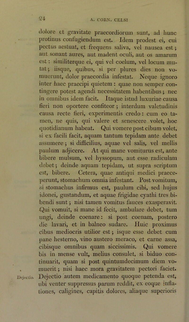 dolore et gravitate praecordioruin sunt, ad hunc protinus confugiendum est. Idem prodest ei, cui pectus aestuat, et frequens saliva, vel nausea est; aut sonant aures, aut madent oculi, aut os amarum est: similiterque ei, qui vel coelum, vel locum mu- tat; iisque, quibus, si per plures dies non vo- muerunt, dolor praecordia infestat. Neque ignoro inter haec praecipi quietem : quae non semper con- tingere potest agendi necessitatem habentibus; nec in omnibus idem facit. Itaque istud luxuriae causa fieri non oportere confiteor ; interdum valetudinis causa recte fieri, experiments credo: cum eo ta- mer!, lie quis, qui valere et senescere volet, hoc quotidianum habeat. Qui vomere post cibum volet, si ex facili facit, aquam tantum tepidam ante debet assumere ; si difficilius, aquae vel salis, vel mellis pauliim adjicere. At qui mane vomiturus est, ante bibere mulsum, vel hyssopum, aut esse radiculam debet; deinde aquam tepidam, ut supra scriptum est, bibere. Cetera, quae anti qui medici praece- perunt, stomachum omnia infestant. Post vomitum, si stomachus infirmus est, paulum cibi, sed hujus idonei, gustandum, et aquae frigidae cyathi tres bi- bendi sunt; nisi tamen vomitus fauces exasperavit. Qui vomuit, si mane id fecit, ambulare debet, turn ungi, deinde coenare: si post coenam, postero die lavari, et in balneo sudare. Huic proximus cibus mediocris utilior est ; isque esse debet cum pane liesterno, vino austero meraco, et carne assa, cibisque omnibus quam siccissimis. Qui vomere bis in mense vult, melius consulet, si biduo con- tinuant, quam si post quintumdecimum diem vo- . muerit; nisi haec mora gravitatem pectori faciet. Dcjectio. Dejectio autem medicamento quoque petenda est, ubi venter suppressus parum reddit, ex eoque infla- tiones, caligines, capitis dolores, aliaque superioris