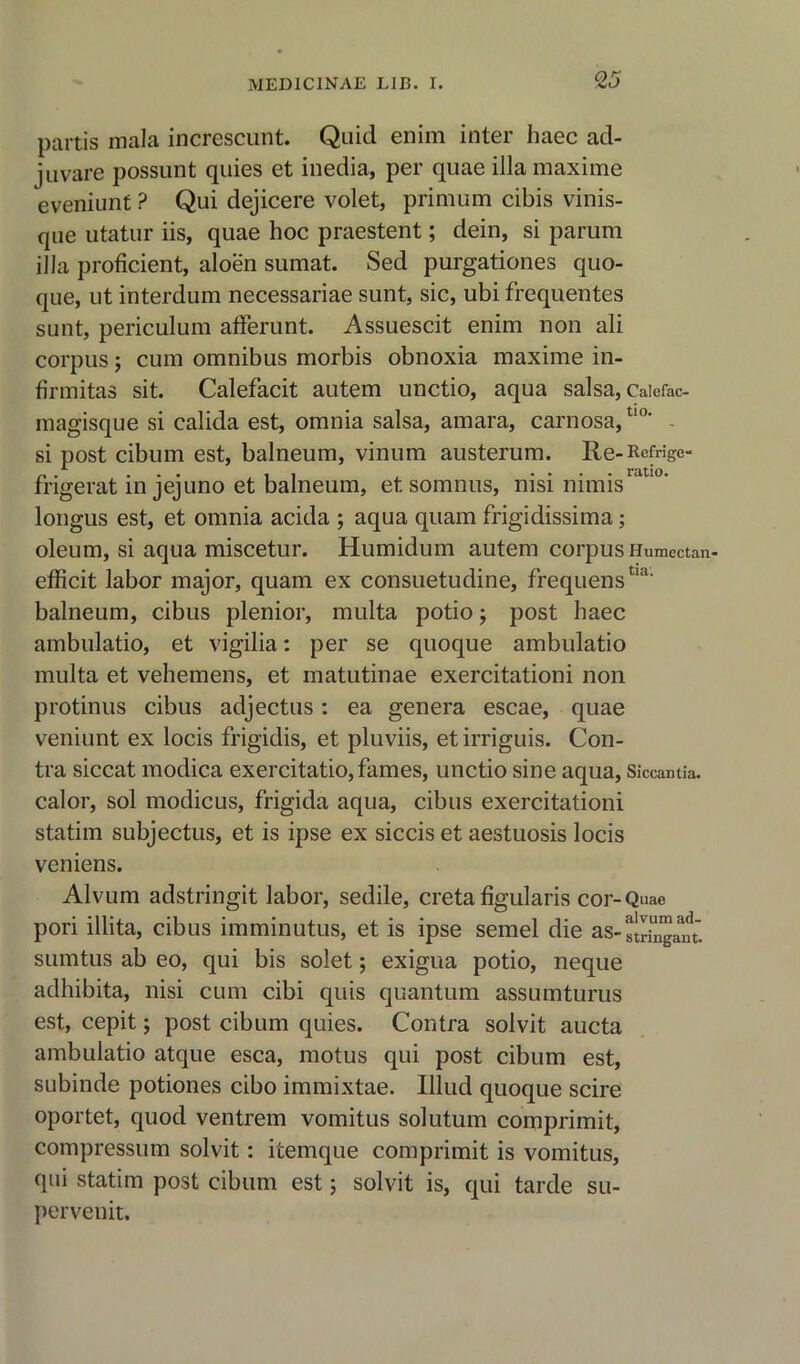 partis mala increscunt. Quid enim inter haec ad- juvare possunt quies et inedia, per quae ilia maxime eveniunt ? Qui dejicere volet, primum cibis vinis- que utatur iis, quae hoc praestent; dein, si parum ilia proficient, aloen sumat. Sed purgationes quo- que, ut interdum necessariae sunt, sic, ubi frequentes sunt, periculum afferunt. Assuescit enim non ali corpus; cum omnibus morbis obnoxia maxime in- firmitas sit. Calefacit autem unctio, aqua salsa, Caicfac- magisque si calida est, omnia salsa, amara, carnosa, tl0‘ si post cibum est, balneum, vinum austerum. Re-Rcfrige- frigerat in jejuno et balneum, etsomnus, nisi nimis longus est, et omnia acida ; aqua quam frigidissima; oleum, si aqua miscetur. Humidum autem corpus Humectan- efficit labor major, quam ex consuetudine, frequenstia‘ balneum, cibus plenior, multa potio; post haec ambulatio, et vigilia: per se quoque ambulatio multa et vehemens, et matutinae exercitationi non protinus cibus adjectus: ea genera escae, quae veniunt ex locis frigidis, et pluviis, et irriguis. Con- tra siccat modica exercitatio,fames, unctio sine aqua, Siccantia. calor, sol modicus, frigida aqua, cibus exercitationi statim subjectus, et is ipse ex siccis et aestuosis locis veniens. Alvum adstringit labor, sedile, creta figularis cor-Quae pori illita, cibus imminutus, et is ipse semel die as-stringJm. sumtus ab eo, qui bis solet; exigua potio, neque adhibita, nisi cum cibi quis quantum assumturus est, cepit; post cibum quies. Contra solvit aucta ambulatio atque esca, motus qui post cibum est, subinde potiones cibo immixtae. Illud quoque scire oportet, quod ventrem vomitus solutum comprimit, compressum solvit: itemque comprimit is vomitus, qui statim post cibum est; solvit is, qui tarde su- pervenit.