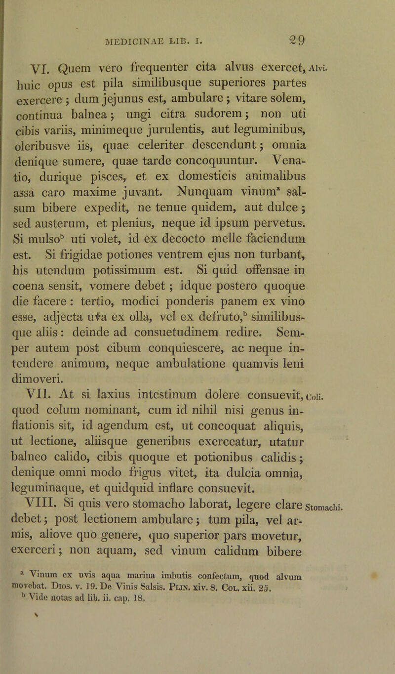 VI. Quem vero frequenter cita alvus exercet, am. lmic opus est pila similibusque superiores partes exercere ; dum jejunus est, ambulare j vitare solem, continua balnea; ungi citra sudorem; non uti cibis variis, minimeque jurulentis, aut leguminibus, oleribusve iis, quae celeriter descendunt; omnia denique sum ere, quae tarde concoquuntur. Vena- tio, durique pisces, et ex domesticis animalibus assa caro maxime juvant. Nunquam vinum3 sal- sum bibere expedit, ne tenue quidem, aut dulce ; sed austerum, et plenius, neque id ipsum pervetus. Si mulsob uti volet, id ex decocto melle faciendum est. Si frigidae potiones ventrem ejus non turbant, his utendum potissimum est. Si quid offensae in coena sensit, vomere debet ; idque postero quoque die facere : tertio, modici ponderis panem ex vino esse, adjecta uta ex olla, vel ex defruto,b similibus- que aliis : deinde ad consuetudinem redire. Sem- per autem post cibum conquiescere, ac neque in- tendere animum, neque ambulatione quamvis leni dimoveri. VII. At si laxius intestinum dolere consuevit, coii. quod coluin nominant, cum id nihil nisi genus in- flationis sit, id agendum est, ut concoquat aliquis, ut lectione, aliisque generibus exerceatur, utatur balneo calido, cibis quoque et potionibus calidis j denique omni modo frigus vitet, ita dulcia omnia, leguminaque, et quidquid inflare consuevit. VIII. Si quis vero stomacho laborat, legere clare stomachi. debet; post lectionem ambulare ; turn pila, vel ar- mis, above quo genere, quo superior pars movetur, exerceri; non aquam, sed vinum calidum bibere a Vinum ex uvis aqua marina imbutis confectum, quod alvum movcbat. Dios. v. 19. De Vinis Salsis. Pun. xiv. 8. Col. xii. 25. b Vide uotas ad lib. ii. cap. 18.