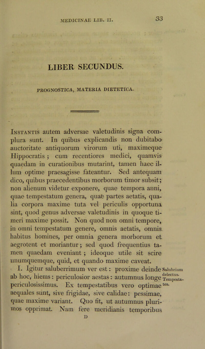 LIBER SECUNDUS. PROGNOSTICA, MATERIA DIETETICA. Instantis autem adversae valetudinis signa com- plura sunt. In quibus explicandis non dubitabo auctoritate antiquorum virorum uti, maximeque Hippocratis ; cum recentiores medici, quamvis quaedam in curationibus mutarint, tamen haec il- ium optime praesagisse fateantur. Sed antequam dico, quibus praecedentibus morborum timor subsit; non alienum videtur exponere, quae tempora anni, quae tempestatum genera, quafe partes aetatis, qua- lia corpora maxime tuta vel periculis opportuna sint, quod genus adversae valetudinis in quoque ti- meri maxime possit. Non quod non omni tempore, in omni tempestatum genere, omnis aetatis, omnis habitus homines, per omnia genera morborum et aegrotent et moriantur; sed quod frequentius ta- men quaedam eveniant ; ideoque utile sit scire unumquemque, quid, et quando maxime caveat. I. Igitur saluberrimum ver est: proxime deinde Saiubnum ab hoc, hiems: periculosior aestas : autumnus longe Tempesta- periculosissimus. Ex tempestatibus vero optimaetes> aequales sunt, sive frigidae, sive calidae: pessimae, quae maxime variant. Quo fit, ut autumnus pluri- inos opprimat. Nam fere meridianis temporibus D