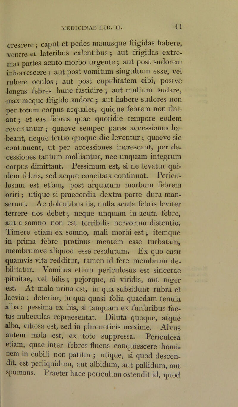 crescere; caput et pedes manusque frigidas habere, ventre et lateribus calentibus ; aut frigidas extre- mas partes acuto morbo urgente; aut post sudorem inhorrescere ; aut post vomitum singultum esse, vel rubere oculos ; aut post cupiditatem cibi, postve lono'as febres hunc fastidire ; aut multum sudare, maximeque frigido sudore ; aut habere sudores non per totum corpus aequales, quique febrem non tini- ant; et eas febres quae quotidie tempore eodem revertantur; quaeve semper pares accessiones ha- beant, neque tertio quoque die leventur; quaeve sic continuent, ut per accessiones increscant, per de- cessiones tantum molliantur, nec unquam integrum corpus dimittant. Pessimum est, si ne levatur qui- dem febris, sed aeque concitata continuat. Pericu- losum est etiam, post arquatum morbum febrem oriri; utique si praecordia dextra parte dura man- serunt. Ac dolentibus iis, nulla acuta febris leviter terrere nos debet; neque unquam in acuta febre, aut a somno non est terribilis nervorum distentio. Timere etiam ex somno, mali morbi est \ itemque in prima febre protinus mentem esse turbatam, membrumve aliquod esse resolutum. Ex quo casu quamvis vita redditur, tamen id fere membrum de- bilitatin'. Vomitus etiam periculosus est sincerae pituitae, vel bilis ; pejorque, si viridis, aut niger est. At mala urina est, in qua subsidunt rubra et laevia : deterior, in qua quasi folia quaedam tenuia alba: pessima ex his, si tanquam ex furfuribus fac- tas nubeculas repraesentat. Diluta quoque, atque alba, vitiosa est, sed in phreneticis maxime. Alvus autem mala est, ex toto suppressa. Periculosa etiam, quae inter febres fluens conquiescere homi- nem in cubili non patitur; utique, si quod descen- ds, est perliquidum, aut albidum, aut pallidum, aut spumans. Praeter haec periculum ostendit id, quod
