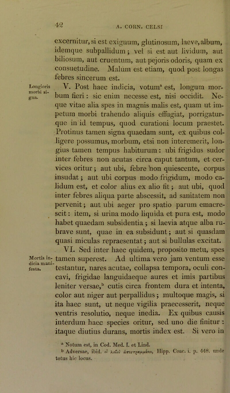 IiOngioris morbi si- gna. Mortis in- dicia mani festa. excernitur, si est exiguum, glutinosum, laeve, album, idemque subpallidum; vel si est aut lividum, aut biliosum, aut cruentum, aut pejoris odoris, quam ex consuetudine. Malum est etiam, quod post longas febres sincerum est. V. Post haec indicia, votuma est, longum mor- bum fieri: sic enim necesse est, nisi occidit. Ne- que vitae alia spes in magnis malis est, quam ut im- petum morbi trahendo aliquis effugiat, porrigatur- que in id tempus, quod curationi locum praestet. Protinus tamen signa quaedam sunt, ex quibus col- ligere possumus, morbum, etsi non interemerit, lon- gius tamen tempus habiturum: ubi frigidus sudor inter febres non acutas circa caput tantum, et cer- vices oritur; aut ubi, febre non qniescente, corpus insudat; aut ubi corpus modo frigidum, modo ca- lidum est, et color alius ex alio fit; aut ubi, quod inter febres aliqua parte abscessit, ad sanitatem non pervenit; aut ubi aeger pro spatio parum emacre- scit: item, si urina modo liquida et pura est, modo habet quaedam subsidentia ; si laevia atque alba ru- brave sunt, quae in ea subsidunt; aut si quasdam quasi miculas repraesentat; aut si bullulas excitat. VI. Sed inter haec quidem, proposito metu, spes tamen superest. Ad ultima vero jam ventum esse testantur, nares acutae, collapsa tempora, oculi con- cavi, frigidae languidaeque aures et imis partibus leniter versae,b cutis circa frontem dura et intenta, color aut niger aut perpallidus; multoque magis, si ita haec sunt, ut neque vigilia praecesserit, neque ventris resolutio, neque inedia. Ex quibus causis interdum haec species oritur, sed uno die finitur : itaque diutius durans, mortis index est. Si vero in a Notum est, in Cod. Med. I. et Lind. b Adversae, ibid. o! XoSo) axierzappmi, Hipp. Coac. i. p. 448. unde totus hie locus.