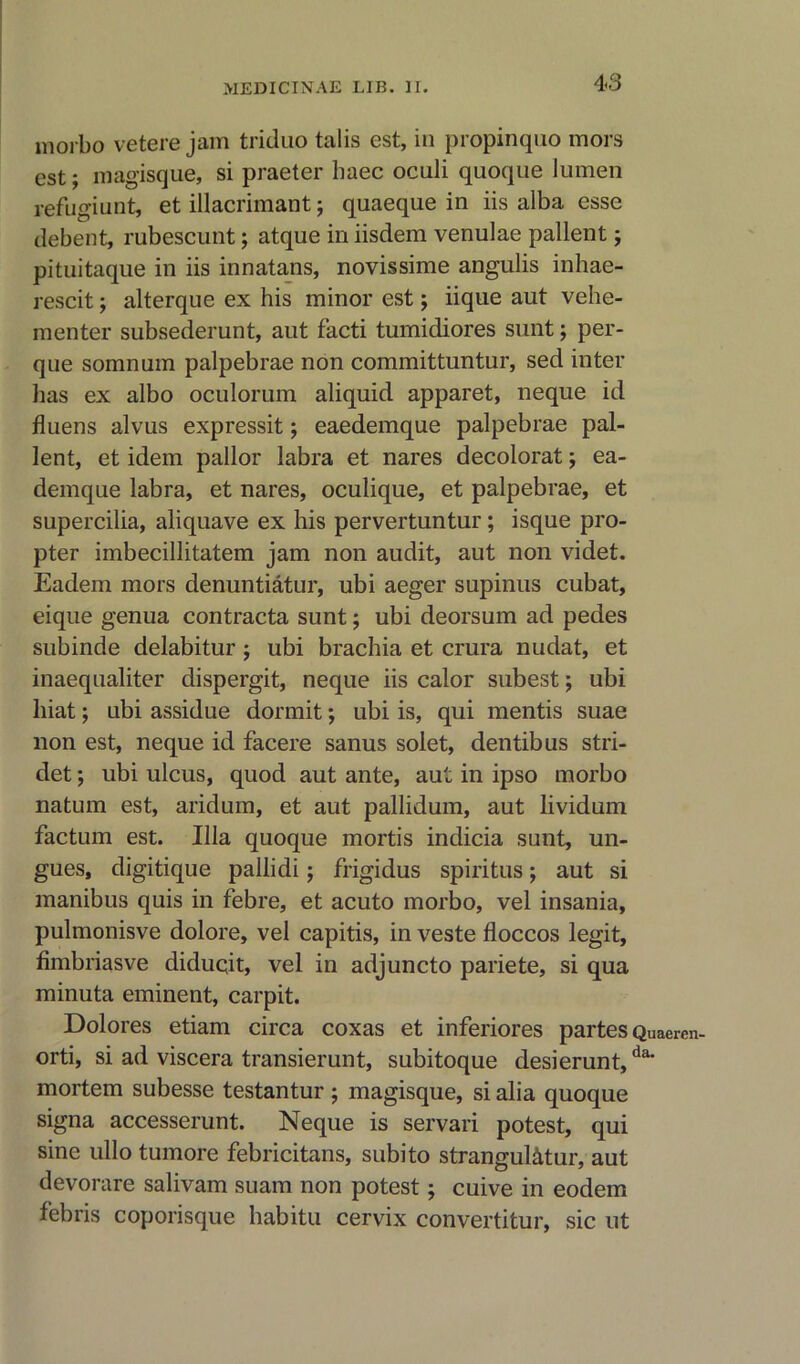 morbo vetere jam triduo talis est, in propinquo mors est; magisque, si praeter baec oculi quoque lumen refugiunt, et illacrimant; quaeque in iis alba esse debent, rubescunt; atque in iisdem venulae pallent; pituitaque in iis innatans, novissime angulis inhae- rescit; alterque ex his minor est; iique aut vehe- menter subsederunt, aut facti tumidiores sunt; per- que somnum palpebrae non committuntur, sed inter has ex albo oculorum aliquid apparet, neque id fluens alvus expressit; eaedemque palpebrae pal- lent, et idem pallor labra et nares decolorat; ea- demque labra, et nares, oculique, et palpebrae, et supercilia, aliquave ex his pervertuntur ; isque pro- pter imbecillitatem jam non audit, aut non videt. Eadem mors denuntiatur, ubi aeger supinus cubat, eique genua contracta sunt; ubi deorsum ad pedes subinde delabitur ; ubi brachia et crura nudat, et inaequaliter dispergit, neque iis calor subest; ubi liiat; ubi assidue dormit; ubi is, qui mentis suae lion est, neque id facere sanus solet, dentibus stri- det; ubi ulcus, quod aut ante, aut in ipso morbo natum est, aridum, et aut pallidum, aut lividum factum est. Ilia quoque mortis indicia sunt, un- gues, digitique pallidi; frigidus spiritus; aut si manibus quis in febre, et acuto morbo, vel insania, pulmonisve dolore, vel capitis, in veste floccos legit, fimbriasve diduqit, vel in adjuncto pariete, si qua minuta eminent, carpit. Dolores etiam circa coxas et inferiores partes Quaeren- orti, si ad viscera transierunt, subitoque desierunt,da‘ mortem subesse testantur ; magisque, si alia quoque signa accesserunt. Neque is servari potest, qui sine ullo tumore febricitans, subito strangul&tur, aut devorare salivam suam non potest; cuive in eodem febris coporisque habitu cervix convertitur, sic ut