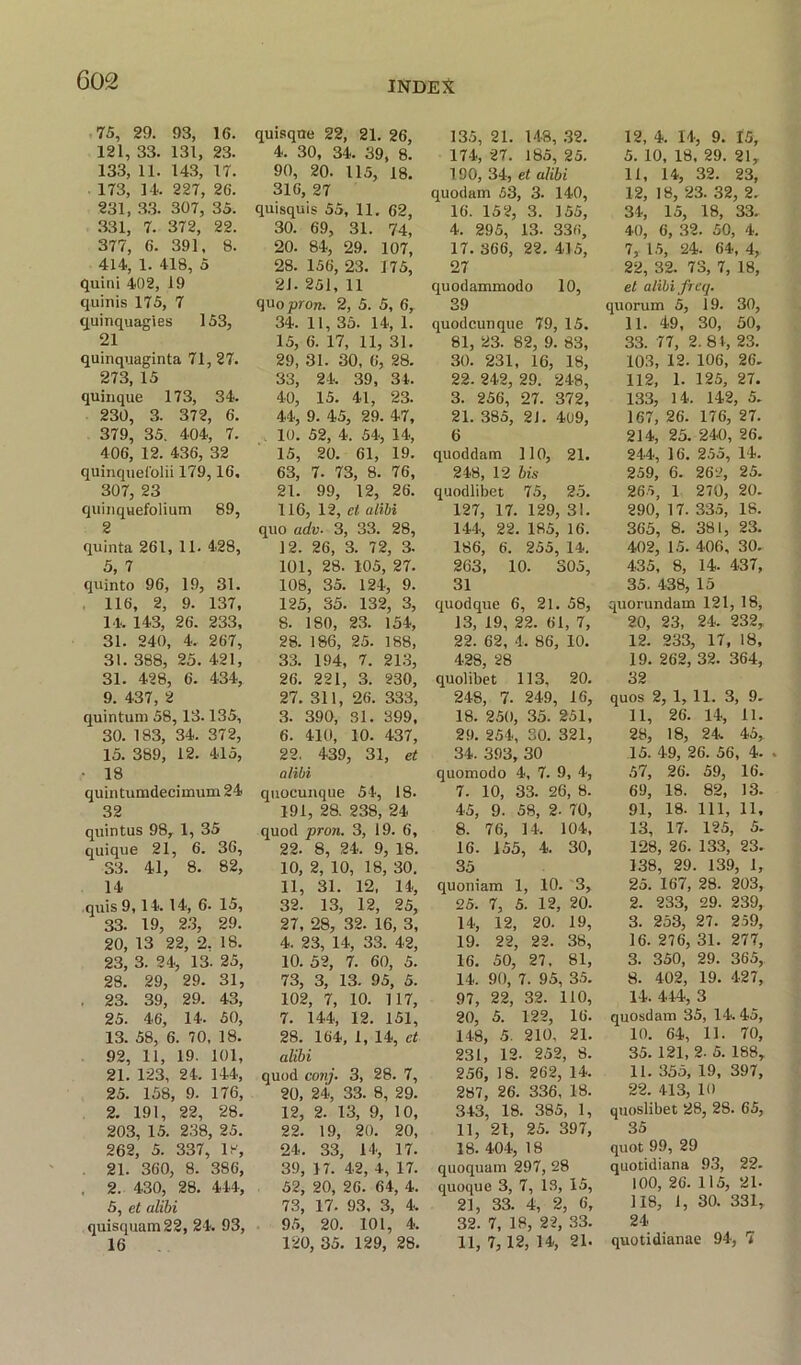 75, 29. 93, 16. 121, 33. 131, 23. 133, 11. 143, 17. 173, 14. 227, 26. 231, 33. 307, 35. 331, 7. 372, 22. 377, 6. 391, 8. 414, 1. 418, 5 quini 402, 19 quinis 175, 7 quinquagies 153, 21 quinquaginta 71, 27. 273, 15 quinque 173, 34. 230, 3. 372, 6. 379, 35. 404, 7. 406, 12. 436, 32 quinquefolii 179,16, 307, 23 quinqnefolium 89, 2 quinta 261, 11. 428, 5, 7 quinto 96, 19, 31. 116, 2, 9. 137, 14. 143, 26. 233, 31. 240, 4. 267, 31. 388, 25. 421, 31. 428, 6. 434, 9. 437, 2 quintum 58,13.135, 30. 183, 34. 372, 15. 389, 12. 415, • 18 quintumdecimum 24 32 quintus 98, 1, 35 quique 21, 6. 36, S3. 41, 8. 82, 14 quis 9,14. 14, 6. 15, 33. 19, 23, 29. 20, 13 22, 2. 18. 23, 3. 24, 13. 25, 28. 29, 29. 31, . 23. 39, 29. 43, 25. 46, 14. 50, 13. 58, 6. 70, 18. 92, 11, 19. 101, 21. 123, 24. 144, 25. 158, 9. 176, 2. 191, 22, 28. 203, 15. 238, 25. 262, 5. 337, 18, 21. 360, 8. 386, . 2. 430, 28. 444, 5, et alibi quisquam22, 24. 93, 16 quisqne 22, 21. 26, 4. 30, 34. 39, 8. 90, 20. 115, 18. 316, 27 quisquis 55, 11. 62, 30. 69, 31. 74, 20. 84, 29. 107, 28. 156, 23. 175, 21. 251, 11 quo prort. 2, 5. 5, 6r 34. 11, 35. 14, 1. 15, 6. 17, 11, 31. 29, 31. 30, 6, 28. 33, 24. 39, 31. 40, 15. 41, 23. 44, 9. 45, 29. 47, 10. 52, 4. 54, 14, 15, 20. 61, 19. 63, 7. 73, 8. 76, 21. 99, 12, 26. 116, 12, et alibi quo adv- 3, 33. 28, 12. 26, 3. 72, 3. 101, 28. 105, 27. 108, 35. 124, 9. 125, 35. 132, 3, 8. 180, 23. 154, 28. 186, 25. 188, 33. 194, 7. 213, 26. 221, 3. 230, 27. 311, 26. 333, 3. 390, 31. 399, 6. 410, 10. 437, 22. 439, 31, et alibi quocunque 54, 18. 191, 28. 238, 24 quod pron. 3, 19. 6, 22. 8, 24. 9, 18. 10, 2, 10, 18, 30. 11, 31. 12, 14, 32. 13, 12, 25, 27, 28, 32. 16, 3, 4. 23, 14, 33. 42, 10. 52, 7. 60, 5. 73, 3, 13. 95, 5. 102, 7, 10. 117, 7. 144, 12. 151, 28. 164, 1,14, et alibi quod con/. 3, 28. 7, 20, 24, 33. 8, 29. 12, 2. 13, 9, 10, 22. 19, 20. 20, 24. 33, 14, 17. 39, 17. 42, 4, 17. 52, 20, 26. 64, 4. 73, 17. 93, 3, 4. 95, 20. 101, 4. 120, 35. 129, 28. 135, 21. 148, 32. 174, 27. 185, 25. 190, 34, et alibi quodam 53, 3. 140, 16. 152, 3. 155, 4. 295, 13. 336, 17. 366, 22. 415, 27 quodammodo 10, 39 quodeunque 79, 15. 81, 23. 82, 9. 83, 30. 231, 16, 18, 22. 242, 29. 248, 3. 256, 27. 372, 21. 385, 2J. 409, 6 quoddam 110, 21. 248, 12 bis quodlibet 75, 25. 127, 17. 129, 31. 144, 22. 185, 16. 186, 6. 255, 14. 263, 10. 305, 31 quodquc 6, 21. 58, 13, 19, 22. 61, 7, 22. 62, 4. 86, 10. 428, 28 quolibet 113, 20. 248, 7. 249, 16, 18. 250, 35. 251, 29. 254, 30. 321, 34. .393, 30 quomodo 4, 7. 9, 4, 7. 10, 33. 26, 8. 45, 9. 58, 2. 70, 8. 76, 14. 104, 16. 155, 4. 30, 35 quoniam 1, 10. 3, 25. 7, 5. 12, 20. 14, 12, 20. 19, 19. 22, 22. 38, 16. 50, 27. 81, 14. 90, 7. 95, 35. 97, 22, 32. 110, 20. 5. 122, 16. 148, 5. 210, 21. 231, 12. 252, 8. 256, 18. 262, 14. 287, 26. 336, 18. 343, 18. 385, 1, 11, 21, 25. 397, 18. 404, 18 quoquam 297, 28 quoque 3, 7, IS, 15, 21. 33. 4, 2, 6, 32. 7, 18, 22, 33. 11, 7, 12, 14, 21. 12, 4. 14, 9. 15, 5. 10, 18, 29. 21, 11, 14, 32. 23, 12, 18, 23. 32, 2. 34, 15, 18, 33. 40, 6, 32. 50, 4. 7, 15, 24. 64, 4, 22, 32. 73, 7, 18, et alibi freq. quorum 5, 19. 30, 11. 49, 30, 50, 33. 77, 2. 81, 23. 103, 12. 106, 26. 112, 1. 125, 27. 133, 14. 142, 5. 167, 26. 176, 27. 214, 25. 240, 26. 244, 16. 255, 14. 259, 6. 262, 25. 265, 1 270, 20. 290, 17. 335, 18. 365, 8. 381, 23. 402, 15. 406, 30. 435, 8, 14. 437, 35. 438, 15 quorundam 121, 18, 20, 23, 24. 232, 12. 233, 17, 18, 19. 262, 32. 364, 32 quos 2, 1, 11. 3, 9. 11, 26. 14, 11. 28, 18, 24. 45, 15. 49, 26. 56, 4. . 57, 26. 59, 16. 69, 18. 82, 13. 91, 18. Ill, 11. 13. 17. 125, 5. 128, 26. 133, 23. 138, 29. 139, 1, 25. 167, 28. 203, 2. 233, 29. 239, 3. 253, 27. 259, 16. 276, 31. 277, 3. 350, 29. 365, 8. 402, 19. 427, 14. 414, 3 quosdavn 35, 14. 45, 10. 64, 11. 70, 35. 121, 2. 5. 188, 11. 355, 19, 397, 22. 413, 10 quoslibet 28, 28. 65, 35 quot 99, 29 quotidiana 93, 22. 100, 26. 115, 21- 118, 1, 30. 331, 24 quotidianae 94, 7