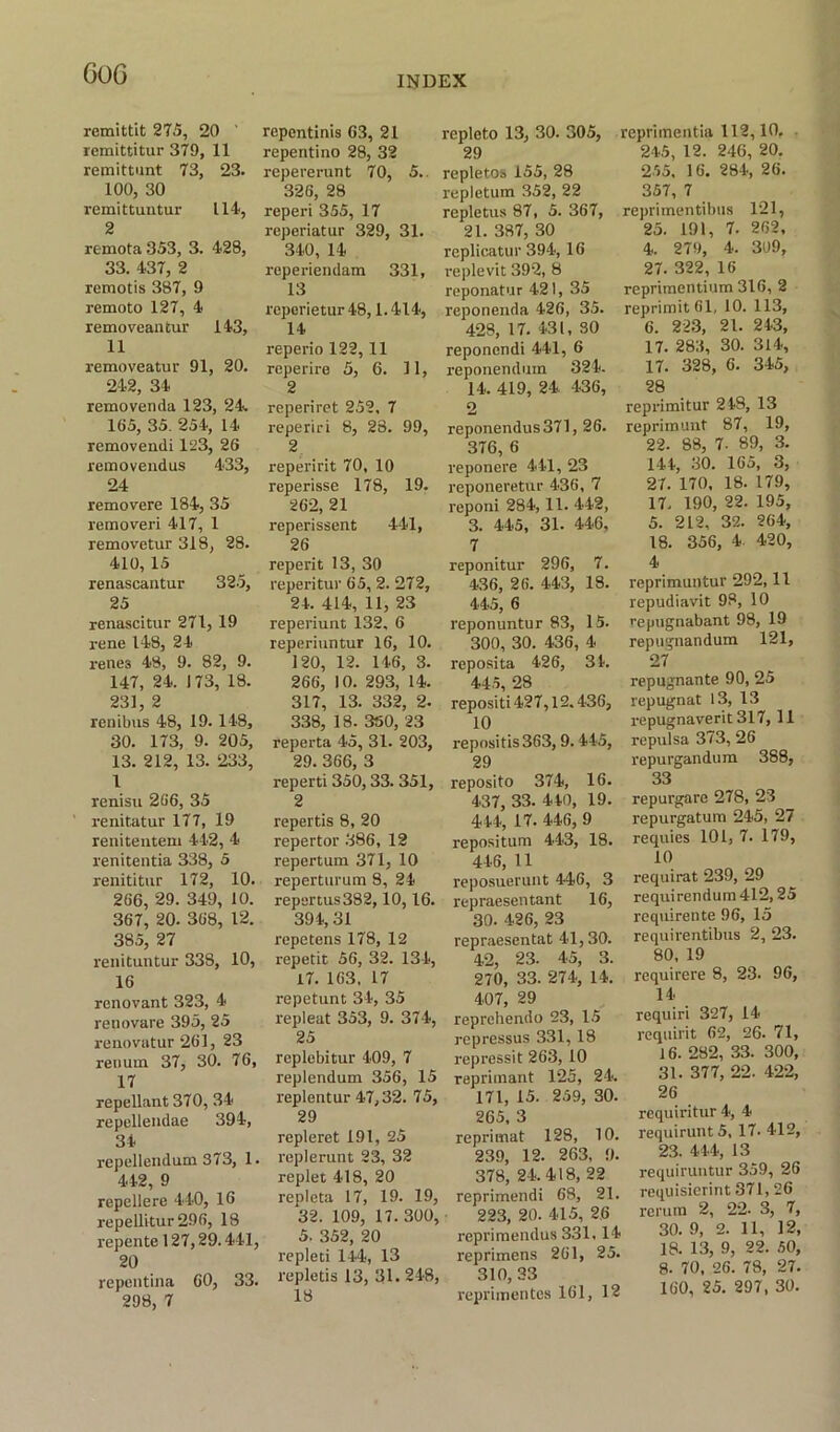 GO G remittit 275, 20 ' remittitur 379, 11 remittunt 73, 23. 100, 30 remittuntur 114, 2 remota 353, 3. 428, 33. 437, 2 remotis 387, 9 remote) 127, 4 removeantur 143, 11 removeatur 91, 20. 242, 34 removenda 123, 24 165, 35. 254, 14 removendi 123, 26 removendus 433, 24 removere 184, 35 removeri 417, 1 removetur 318, 28. 410, 15 renascantur 325, 25 renascitur 271, 19 l-ene 148, 24 renes 48, 9. 82, 9. 147, 24. 173, 18. 231, 2 renibus 48, 19.148, 30. 173, 9. 205, 13. 212, 13. 233, 1 renisu 266, 35 renitatur 177, 19 renitentem 442, 4 renitentia 338, 5 renititur 172, 10. 266, 29. 349, 10. 367, 20. 368, 12. 385, 27 renituntur 338, 10, 16 renovant 323, 4 renovare 395, 25 renovatur 261, 23 renum 37, 30. 76, 17 repellant 370, 34 repellendae 394, 34 repellendum 373, 1. 442, 9 repellerc 440, 16 repellitur296, 18 repente 127,29.441, 20 repentina 60, 33. 298, 7 repentinis 63, 21 repentino 28, 32 repererunt 70, 5., 326, 28 reperi 355, 17 reperiatur 329, 31. 340, 14 reperiendam 331, 13 reperietur 48,1.414, 14 reperio 122,11 reperire 5, 6. 11, 2 reperiret 252, 7 reperiri 8, 23. 99, 2 reperirit 70, 10 reperisse 178, 19. 262, 21 reperissent 441, 26 reperit 13, 30 reperi tur 65, 2. 272, 24. 414, 11, 23 reperiunt 132. 6 reperiuntur 16, 10. 120, 12. 146, 3. 266, 10. 293, 14. 317, 13. 332, 2. 338, 18. 350, 23 reperta 45, 31. 203, 29. 366, 3 reperti 350,33. 351, 2 repertis 8, 20 repertor 386, 12 repertum 371, 10 reperturum 8, 24 repsrtus382, 10, 16. 394,31 repetens 178, 12 repetit 56, 32. 134, 17. 163, 17 repetunt 34, 35 repleat 353, 9. 374, 25 replebitur 409, 7 replendum 356, 15 replentur 47,32. 75, 29 repleret 191, 25 replerunt 23, 32 replet 418, 20 repleta 17, 19. 19, 32. 109, 17. 300, 5. 352, 20 repleti 144, 13 repletis 13, 31. 248, 18 repleto 13, 30. 305, 29 repletos 155, 28 repletum 352, 22 repletus 87, 5. 367, 21. 387, 30 replicatur 394, 16 replevit 392, 8 reponatur 421, 35 reponenda 426, 35. 428, 17. 431, 30 reponendi 441, 6 reponendum 324. 14. 419, 24 436, 2 reponendus371, 26. 376, 6 reponere 441, 23 reponeretur 436, 7 reponi 284, 11. 442, 3. 445, 31. 446, 7 reponitur 296, 7. 436, 26. 443, 18. 445, 6 reponuntur 83, 15. 300, 30. 436, 4 reposita 426, 34. 445, 28 repositi 427,12.436, 10 x-epositis363,9. 445, 29 reposito 374, 16. 437, 33. 440, 19. 4 44, 17. 446, 9 repositum 443, 18. 446, 11 reposuerunt 446, 3 repraesentant 16, 30. 426, 23 repraesentat 41, 30. 42, 23. 45, 3. 270, 33. 274, 14. 407, 29 reprehendo 23, 15 repressus 331,18 repress'd 263, 10 reprimant 125, 24. 171, 15. 259, 30. 265, 3 reprimat 128, 10. 239, 12. 263, 9. 378, 24.418, 22 reprimendi 68, 21. 223, 20. 415, 26 reprimendus 3.31, 14 reprimens 261, 25. 310, 33 reprimentes 161, 12 reprimentia 112,10. 245, 12. 246, 20. 255. 16. 284, 26. 357, 7 reprimentibus 121, 25. 191, 7. 262, 4. 279, 4. 309, 27. 322, 16 reprimentium 316, 2 reprimitbl, 10. 113, 6. 223, 21. 243, 17. 283, 30. 314, 17. 328, 6. 345, 28 reprimitur 248, 13 reprimunt 87, 19, 22. 88, 7. 89, 3. 144, 30. 165, 3, 27. 170, 18. 179, 17, 190, 22. 195, 5. 212, 32. 264, 18. 356, 4. 420, 4 reprimuntur 292,11 repudiavit 93, 10 repugnabant 98, 19 reptignandum 121, 27 repugnante 90, 25 repugnat 13, 13 repugnaverit 317, 11 repulsa 373, 26 repurgandum 388, 33 repurgare 278, 23 repurgatum 245, 27 requies 101, 7. 179, 10 requirat 239, 29 requirendum 412,25 requirente 96, 15 requirentibus 2, 23. 80, 19 requirere 8, 23. 96, 14 requiri 327, 14 requirit 62, 26. 71, 16. 282, 33. 300, 31. 377, 22. 422, 26 requiritur 4, 4 requinmt 5, 17. 412, 23. 444, 13 requiruntur 359, 26 requisierint 371, 26 rerura 2, 22- 3, 7, 30. 9, 2. 11, 12, 18. 13, 9, 22. 50, 8. 70, 26. 78, 27.