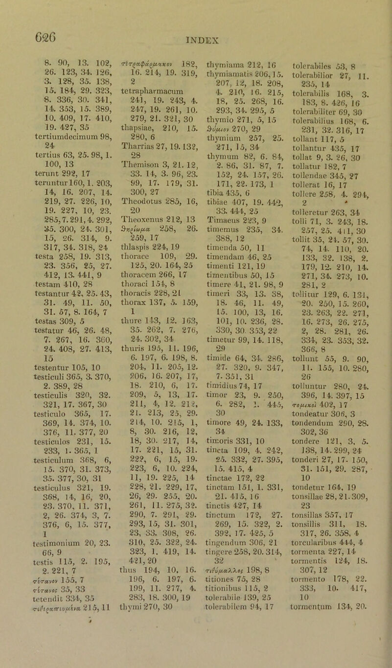 8. 90, 13. 102, 26. 123, 3-1. 126, 3. 128, 35. 138, 15. 184, 29. 323, 8. 336, 30. 341, 14. 353, 15. 389, 10. 409, 17. 410, 19. 427, 35 tertiumdccimum 98, 24 tertius 63, 25. 98,1. 100, 13 terunt 292, 17 terunturl6'0,1. 203, 14, 16. 207, 14. 219, 27. 226, 10, 19. 227, 10, 23. 285,7.291,4. 292, 35. 300, 24. 301, 15, 26. 314, 9. 317, 34. 318, 24 testa 258, 19. 313, 23. 356, 25, 27. 412, 13. 441, 9 testam 410, 28 testantur 42, 25. 43, 31. 49, 11. 50, 31. 57, 8. 164, 7 testas 309, 5 testatur 46, 26. 48, 7. 267, 16. 360, 24. 408, 27. 413, 15 testentur 105, 10 testiculi 365, 3. 370, 2. 389, 28 testiculis 320, 32. 321, 17. 367, 30 testiculo 365, 17. 369, 14. 374, 10. 376, 11.377,20 testiculos 231, 15. 233, 1. 365, 1 testiculum 368, 6, 15. 370, 31. 373, 35. 377, 30, 31 testiculus 321, 19. 368, 14, 16, 20, 23. 370, 11. 371, 2, 26. 374, 3, 7. 376, 6, 15. 377, 1 testimonium 20, 23. 66, 9 testis 115, 2. 195, 2. 221, 7 triruvov 155, 7 'Tirctvo; 35,33 tetendit 334, 35 'riPigatnuftiva. 215, 11 182, 16. 214, 19. 319, 2 te t.rapharmacum 241, 19. 243, 4. 247, 19. 261, 10. 279, 21. 321, 30 thapsiae, 210, 15. 280, 6 Tharrias 27, 19.132, 28 Themison 3, 21. 12, 33. 14, 3. 96, 23. 99, 17. 179, 31. 300, 27 Theodotus 285, 16, 20 Theoxenns 212, 13 258, 26. 259, 17 tlilaspis 224, 19 thoraee 109, 29. 125, 20. 164, 25 thoraeem 266, 17 thoraei 154, 8 thoracis 228, 21 thorax 137, 5. 159, 1 thure 143, 12. 163, 35. 262, 7. 276, 24. 302, 34 thuris 195, 11. 196, 6. 197, 6. 198, 8. 204, 11. 205, 12. 206, 16. 207, 17, 18. 210, 6, 17. 209, 5, 13, 17. 211, 4, 12. 212, 21. 21.3, 25, 29. 214, 10. 215, 1, 8, 30. 216, 12, 18, 30. 217, 14, 17. 221, 15, 31. 222, 6, 15, 19. 223, 6, 10. 224, 11, 19. 225, 14 228, 21. 229, 17, 26, 29. 255, 20. 261, 11.275,32. 290, 7. 291, 29. 293, 15, 31. 301, 23, 33. 308, 26. 810, 25. 322, 24. 323, 1. 419, 14. 421, 20 thus 194, 10. 16. 196, 6. 197, 6. 199, 11. 277, 4. 283, 18. 300, 19 tliymi 270, 30 thymiama 212, 16 thymiamatis 206,15. 207, 12, 18. 208, 4. 210, 16. 215, 18, 25. 268, 16. 293, 34. 295, 5 thymio 271, 5, 15 Stlfumi 270, 29 thymium 257, 25. 271, 15, 34 thymum 82, 6. 84, 2. 86, 31. 87, 7. 152, 24. 157, 26. 171, 22. 173, 1 tibia 435, 6 tibiae 407, 19. 442, 33. 444, 25 Timaeus 223, 9 timemus 235, 34. 388, 12 timenda 50, 11 timendam 46, 25 timenti 121, 19 timentibus 50, 15 timere 41, 21. 98, 9 timeri 33, 13. 38, 18. 46, 11. 49, 15. 100, 13, 16. 101, 10. 236, 28. 330, 30. 353, 22 timetur 99, 14. 118, 29 timide 64, 34. 286, 27. 320, 9. 347, 7. 351, 31 timidius74, 17 cimor 23, 9. 250, 6. 282, 1. 445, 30 timore 49, 24. 133, 34 timoris 331, 10 tincta 109, 4. 242, 25. 332, 27. 395, 15. 415, 4 tinctae 172, 22 tinctam 151, 1. 331, 21. 415, 16 tinctis 427, 14 tinctum 172, 27. 269, 15. 322, 2. 392, 17. 425, 5 tingendum 306, 21 tingere 258, 20. 314, 32 <rifu/u.aXXii; 198, 8 titiones 75, 28 titionibus 115, 2 tolerabile 139, 25 tolerabilem 94, 17 tolerabiles 53, 8 tolerabilior 27, 11. 235, 14 tolerabilis 168, 3. 183, 8. 426, 16 tolcrabilitcr 69, 30 folerabilius 168, 6. 231, 32. 316, 17 tollant 117, 5 tollantur 435, 17 tollat 9, 3. 26, 30 tollatur 182, 7 tollendae 345, 27 tollerat 16, 17 toll ere 258, 4. 294, 2 tolleretur 263, 34 tolli 71, 3. 243, 18. 257, 25. 411, 30 tollit 35, 24. 57, 30. 74, 14. 110, 20. 133, 32. 138, 2. 179, 12. 210, 14. 271, 34, 273, 10. 281, 2 tollitur 129, 6. 131, 20. 250, 15. 260, 23. 263, 22. 271, 16. 273, 26. 275, 2, 28. 281, 26. 334, 23. 353, 32. 366, 8 tollunt 55, 9. 90, II. 155, 10.280, 26 tolluntur 280, 24. 396, 14. 397, 15 m/xiKoi 402, 17 tondeatur 306, 3 tondendum 290, 28. 302, 36 tondcre 121, 3, 5. 138, 14. 299, 24 tonderi 27, 17. 150, 31. 151, 29. 287, 10 tondetur 164, 19 tonsillae 28, 21.309, 23 tonsillas 357, 17 tonsillis 311, 18. 317, 26. 358, 4 torcularibus 444, 4 tormenta 227, 14 tormentis 124, 18. 307, 12 tormento 178, 22. 333, 10. 417, 10 tormcntum 134, 20.