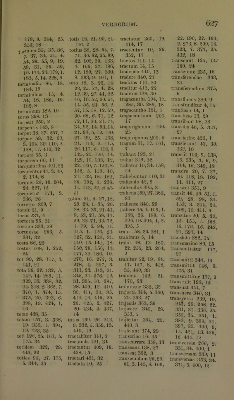 179, 9. 314, 25. 355, 18 r ,rmina 35, 35. 36, 7. 37, 34. 51, 4. 54, 29. 55, 9, 19. 58, 31, 20. 59, 16.174, 24.179,1. 183, 5,14. 228, 5 torminalia 80, 18. 184, 19 torminibus 15, 4. 54, 18. 180, 19. 182,8 torminr.m 182, 19 toros 308, 13 torpeat 250. 2 torpentis 143, 8 torpet 38, 27. 257, 7 torpor 59, 32. 60, 3. 104, 30. 110, 2. 128, 17. 412, 32 torpore 55, 3 torporem 60, 11 torquentibus 391,25 torquentur 47, 3. 49, 2. 174, 8 torquet 28, 19. 204, 24. 227, 15 torquetur 171, 3. 336, 20 torretur 309, 7 torsit 51, 9 torta 237, 4 tortoris 95, 31 tortum 333, 28 tortuosae 260, 5. 331, 32 tosta 86, 25 tostus 108, 1. 252, 24 tot 99, 28. 117, 3. 141, 21 tota 36, 22. 132, 5. 142, 14. 269, 11. 329, 33. 338, 32, 34.348,2. 362, 7. 370, 1. 374, 15. 375, 20. 393, 6. 398, 19. 424, 1, 16 totae 438, 35 totam 157, 3. 338, 19. 350, 1. 394, 19. 423, 35 toti 126, 25. 161, 5. 175, 34 totidem 322, 29. 442, 22 toties 95, 27. 175, 5. 344, 25 totis 18, 21. 90, 21. 146, 2 totius 38, 28. 64, 7. 71, 36.92, 25.99, 32. 102, 39. 133, 4. 169, 27. 186, 12. 189, 27. 330, 8. 393, 9. 401, 1 toto 18, 3. 22, 14. 23, 25. 27, 4. 28, 12.39, 27. 41,32. 46, 16. 52, 20. 54, 14. 55, 24. 56, 2. 57, 15. 58, 12. 59, 30. 66, 6. 71, 12. 72,11,20,21. 74, 31. 92, 14.93,14, 21. 94, 5, 12. luO, 27. 99, 25. 103, 21. 114, 2. 115, 26. 117, 6. 118,6. 125, 20. 126, 14. 129, 10. 133, 12, 22. 140, 7. 150. 8. 152, 5. 158, 10, 21. 163, 18. 183, 26. 192, 8. 238, 11. 443, 22, et ali- bi totura 21, 5. 27,12, 29. 28, 1. 35, 26. 38, 33. 39,21.41, 8. 53, 21. 58, 17. 59, 33. 71, 33. 72, 1. 79, 6. 94, 11. 115, 1. 126, 23. 127, 32. 128, 31. 140, 15. 141, 18. 150, 29. 156, 14. 177, 23. 186, 10. 270, 16. 272, 3. 278, 1. 297, 5. 311, 23. 343, 21. 346,31.376, 12, 31. 395, 10. 397, 28. 409, 12. 410, 30. 411, 30, 35. 414, IS. 416, 25, 26. 425, 2. 427, 20. 434, 3. 437, 14 totus 169, 26 313, 9. 332, 5. 359,13. 410, 19 tractabitur 341, 2 tractanda 421, 34 tractantur 409, 19. 428, 15 traetari 431, 32 tractata 10, 25 tractatur 360, 19. 414, 17 traetentur 10, 26. 352, 17 tractos 111, 14 tractum 14, 15 tradenda 440, 13 tradere 340, 27 traditos 110, 30 traditur 413, 22 traditus 138, 30 tragacantha 194, 17. 285, 30. 289, 18 tragacantho 161, 1 tragacanthum 200, i7 tragoriganum 130, 25 tragoriganus 200, 6 tragum 81, 17. 161, 7 trahant 193, 21 trahat 319, 32 thihatur 10,34. 158, 24 trahebuntur 110, 31 trahendo 42, 9 trail endus 395, 3 trahens 169,27. 385, 30 trahente 340, 29 trahere 45, 4. 109, 1. 158, 35. 189, 6. 326,19. 394, 1, 2. 395, 5 trahi 158, 26.381, 1 trahimus 5, 14 trail it 48, 13. 180, 22. 255, 23. 264, 2 trahitur 52, 19. 64, 17. 157, 8. 418, 35, 440, 33 trahunt 142, 21. 170, 23 trahuntur 335, 32 trajecta 344, 5. 360, 29. 303, 27 trajectis 363, 36 trajicere 340, 28. 353, 5 trajicituv 354, 20. 440, 3 trajiciunt 374, 29 transcribo 16, 35 ' transcurrere 358, 33 transeant 138, 27 transeat 362, 3 transeundum 26,25. 61,3. 145, 8. 169, 22. 190, 22. 193, 2. 273, 8. 299, 10. 323, 7. 377, 25. 432, 18 transeunt 125, 14.' 160, 24 transeuntc 335, 16 transferendae 363, 33 transferendum 375, 6 transfluens 389, 9 transfunditur 4, 15 tranfusio 14, 1 transfuso 13, 29 transibant 98, 35 transibo 46, 5. 327, 27 transierint 422, 1 transierunt 43, 30. 332, 16 transiit 100, 9. 138, 15. 335, 3, 6, 9. 344, 16. 349, 13 transire 20, 7. 27, 26. 118, 18. 192, 11. 411, 27 fransiret 351, 9 transit 49, 35. 51, 1. 59, 26. 98, 33. 153, 3. 244, 24. 409, 10. 411, 5 tnuisitus 20, 5. 22, 15. 155, 1. 168, 16. 176, 16. 242, 21. 397, 14 translata 382, 15 transmarino 86, 15 transmittatur 177 27 transmitti 344, 15 transmittit 148, 9. 175, 31 transmittitur 177, 2 transtulit 193, 15* transuat 344, 7 transuere 346, 31 transversa 239, 19. 24t, 29. 268, 22. 331, 31. 336, 25. 350, 35. 351, l. 383, 9. 388, 34. 397, 20. 400, 9, 15. 421, 13. 426, 16. 434, 12 transversae 266, 2. 331, 34. 400, 1 transversam 339, 11 transversas 353, 34. 371, 5. 400, 12