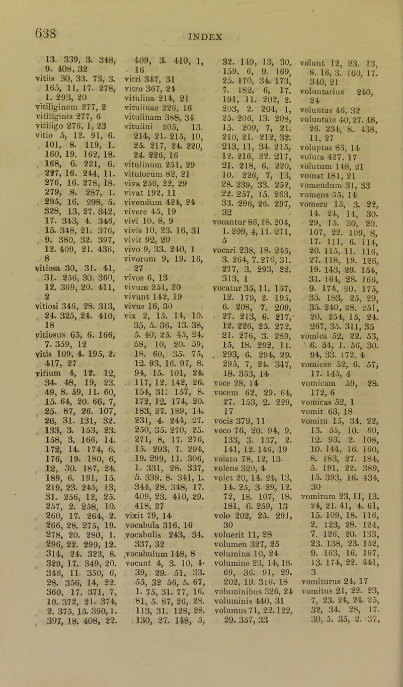 INDEX 13. 339, 3. 34.3, 9. 403, 32 vitiis 30, 33. 73, 3. 165, 11, 17. 278, 1. 293, 20 vitiliginem 277, 2 vitiliginis 277, 6 vitiligo 276, 1, 23 vitio 5, 12. 91, 6. 101, 8. 119, 1. 160, 19. 162, 18. 168, 6. 221, 6. 227, 16. 244, 11. 276, 16. 278, 18. 279, 8. 287, 1. 295, 16. 298, 5. 328, 13, 27. 342, 17. 343, 4. 346, 15. 348, 21. 376, 9. 380, 32. 397, 12. 409, 21. 436, 8 vitiosa 30, 31. 41, 31. 256, 30. 360, 12. 369, 20. 411, 2 vitiosi 346, 28. 313, 24. 325, 24. 410, 18 vitiosus 65, 6. 166, 7. 359, 12 yitis 109, 4. 195, 2. 417, 27 vitium 4, 12. 12, 34. 48, 19, 23. 49, 8. 59, 11. 60, 15. 64, 20. 66, 7, 25. 87, 26. 107, 26. 31. 131, 32. 133, 3. 153, 23. 158, 3. 166, 14. 172, 14. 174, 6. 176, 19. 180, 6, 12, 30. 187, 24. 189, 6. 191, 15. 219, 23. 245, 13, 31. 256, 12, 25. 257, 2. 258, 10. 260, 17. 264, 2. 266, 28. 275, 19. 278, 20. 280, 1. 296, 22. 299, 12. 314, 24. 323, 8. 329, 17. 349, 20. 346, 11- 350, 6, 28. 356, 14, 22. 360, 17. 371, 7, 10. 372, 21. 374, 2. 375, 15. 390,1. 397, 18. 408, 22. 409, 3. 410, 1, 16 vitri 347, 31 vitro 367, 24 vitulina 214, 21 vitulinae 226, 16 vitulinam 388, 34 vitulini 205, 13. 214, 21. 215, 10, 25. 217, 24. 220, 24. 226, 16 vitulinum 251, 29 vitulorum 82, 21 viva 256, 22, 29 vivat 192, 11 vivendum 424, 24 vivere 45, 19 vivi 10. 8, 9 vivis 10, 23. 16, 31 vivit 92, 20 vivo 9, 33. 240, 1 vivorum 9, 19. 16, 27 vivos 6, 13 vivurn 251, 20 vivunt 142, 19 vivus 16, 30 vix 2, 15. 14, 10. 35, 5. 36, 13. 38, 5. 40, 25. 45, 24. 58, 10, 20. 59, 18. 60, 35. 75, 12. 93, 16. 97, 8. 94, 15. 101, 24. 117, 12. 142, 26. 154, 31.' 157, 8. 172, 12. 174, 20. 183, 27. 189, 14. 231, 4. 244, 27. 250, 35. 270, 25. 271, 8, 17. 276, 15. 293, 7. 294, 19. 299, 11. 306, 1. 331, 28. 337, 5. 339, 8. 341, 1. 344, 28. 348, 17. 409, 23. 410, 29. 418, 27 visit 79, 14 vocabula 316, 16 vocabulis 243, 34. 337, 32 vocabulum 148, 8 vocant 4, 3. 10, 4- 39, 29. 51, 33. 55, 32 56, 5. 67, 1. 75, 31. 77, 16. 81, 5. 87, 26, 28. 113, 31. 128, 28. 130, 27. 148, 5, 32. 149, 13, 30. 159, 6, 9. 169, 25. 170, 34. 173, 7. 182, 6, 17. 191, 11. 202, 2. 203, 2. 204, 1, 25. 206, 13. 208, 15. 209, 7, 21. 210, 21. 212, 32. 213, 11, 34. 215, 12. 216, 22. 217, 21. 218, 6. 220, 10. 226, 7, 13, 28. 239, 33. 252, 22. 257, 15. 263, 33. 296, 26. 297, 32 vocantur 86,18. 204, 1.209, 4, 11.271, 5 vocari 238, 18. 245, 3. 264, 7. 276, 31. 277, 3. 293, 22. 313, 1 vocatur 35, 11. 157, 12. 179, 2. 195, 6. 208, 7. 209, 27. 213, 6. 217/ 12. 226, 25. 272, 21. 276, 3. 289, 15, 18. 292, 11. . 293, 6. 294, 29. 295, 7, 24. 347, 18. 353, 14 voce 28, 14 vocem 62, 29. 64, 27. 153, 2. 229, 17 vocis 379, 11 voco 76, 20. 94, 9. 133, 3. 137, 2. 141, 12. 146, 19 volatu 78, 12, 13 volens 320, 4 volet 20, 14. 24, 13, 14. 25, 3- 29, 12. 72, 18. 107, 18. 181, 6. 259, 13 volo 202, 25. 29 J, 30 voluerit 11, 28 volumen 327, 25 volumina 10, 24 volumine 23, 14,18. 69, 36. 91, 29. 202, 19. 316, 18 voluminibus 326, 24 voluminis 440, 31 volumus 71, 22.122, 29. 357, 33 volunt 12, 23. 13, 8. 16, 3. 160, 17. 340, 21 voluntarius 240, 24 voluntas 46, 32 voluntate 40,27. 48, 26. 234, 8. 438, 11. 27 voluptas 85, 14 voluta 427, 17 volutum 148, 21 vomat 181, 21 vomendum 31, 33 vomens 55, 14 voraere 15, 3. 22, 14. 24, 14, 30. 29, 15. 30, 20. 107, 22. 109, 8, 17. Ill, 6. 114, 20. 115, 11. 116, 27. 118, 19. 126, 19. 143, 29. 154, 31. 164, 28. 166, 9. 174, 20. 175, 35. 183, 25, 29, 35. 240, 28. 251, 20. 254, 15, 24. 267, 35. 311, 35 vomica 52, 22. 53, 6. 54, 1. 56, 30. 94, 33. 172, 4 vomicae 52, 6. 57, 17. 145, 4 vomicam 59, 28. 172, 6 vomieas 52, l vomit 63, 18 vomitu 15, 34. 22, 13. 55, 10. 60, 12. 93, 2. 108, 10. 144, 16. 160, 8. 183, 27. 184, 5. 191, 22. 389, 15. 393, 16. 434, 30 vomitum 23,11, 13. 24, 21. 41, 4. 61, 15. 109, 18. 116, 2. 123, 28. 124, 7. 126, 20. 133, 23. 138, 23. 152, 9. 163, 16. 167, 13. 174, 22. 441, 3 vomiturus 24, 17 vomitus 21, 22. 23, 7, 23. 24, 24. 25, 32, 34. 28, 17. 30, 5. 35, 2. 37,