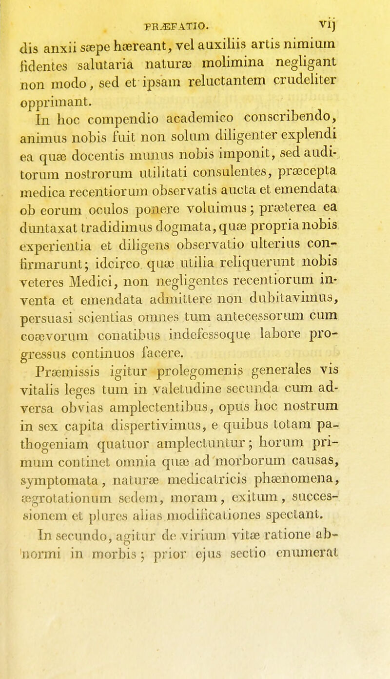 FR^EFATIO. Vij dis anxii scepe heereant, vel aiixiliis artis nimium fidentes salutaria naturae molimina negligant non modo, sed et ipsam reluctantem crudeliter opprimant. In hoc compendio academico conscribendo, animus nobis fait non solum diligenter explendi ea quae docentis munus nobis imponit, sed audi- torum nostrorum utilitati consulentes, prsecepta medica recentiorum observatis aucta et emendata ob eorum oculos ponere voluimus 5 preeterea ea duntaxat tradidimus dogmata, quae propria nobis experientia et diligens observatio ulterius con- firmarunt; idcirco qua) utilia reliquerunt nobis veteres Medici, non negligentes recentiorum in- venta et emendata admittere non dubitavimus, persuasi scientias omnes turn antecessorum cum coaevorum conatibus indefessoque labore pro- gressus continuos facere. Prasmissis igitur prolegomenis generales vis vitalis leges turn in valetudine secunda cum ad- versa obvias amplectentibus, opus hoc nostrum in sex capita dispertivimus, e quibus totam pa- th og en i am quatuor amplectuntur; horum pri- mum continet omnia quae ad morborum causas, symptomata, naturae medicatricis phaenomena, aegrotationnm sedem, moram, cxitum, succes- sionem et plnres alius inocliiicationes spectant. In secundo, agitur de virium vitae ratione ab- ttonni in morbis ; prior ejus sectio enumerat