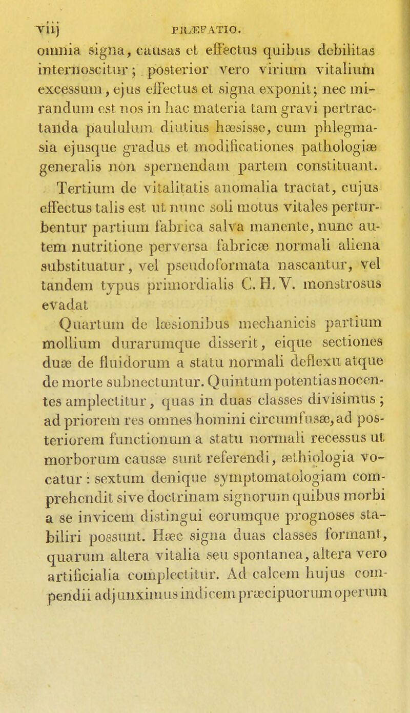 viij PRyE PATIO. omnia signa, causas et effectus quibus debilitas internoscitur; posterior vero virium vitalium excessum, ej us effectus et signa exponit; nec mi- randum est nos in hac materia tarn gravi pertrac- taiida paululum diutius hoesisse, cum phlegma- sia ej usque gradus et modincationes pathologiae generalis non spernendam partem constituant. Tertium de vitalitatis anomalia tractat, cujus eifectus talis est ut nunc soli motus vitales pertur- bentur partium fabrica salva manente, nunc au- tem nutritione perversa fabrics normali aliena substituatur, vel pseudoformata nascantur, vel tandem typus primordialis C. H.V. monstrosus evadat Quartum de loesionibus mechanicis partium mollium durar unique disserit, eique sectiones duse de fluidorum a statu normali deflexu atque de morte subnectuntur. Quintumpotentiasnocen- tes amplectitur, quas in duas classes divisimtis ; ad priorem res omnes homini circumfusee, ad pos- terior em functionum a statu normali recessus ut morborum causae sunt referendi, eetliiologia vo- catur : sextum denique symptomatologiam com- prehendit sive doctrinam signorum quibus morbi a se invicem distingui eorumque prognoses sta- biliri possunt. Hsec signa duas classes formant, quarum altera vitalia seu spontanea, altera vero artificialia complectitur. Ad calcem hujus com- pendii adj unximus indicem pruccipuor um operum