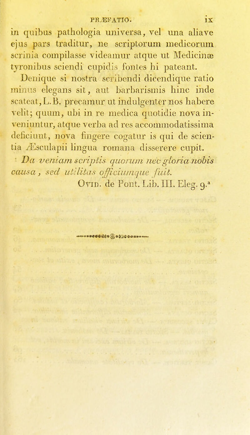 in quibus pathologia universa, vel una aliave ejus pars traditur, ne scriptorum medicorum scrinia compilasse videamur atque ut Medicines tyronibus sciendi cupidis fontes hi pateant. Denique si nostra scribendi dicendique ratio minus elegans sit, aut barbarismis hinc inde scateat,L.B. precamur ut indulgenter nos habere velit; quum, ubi in re medica quotidie novain- veniimtur, atque verba ad res accommodatissima deficiunt, nova fiugere cogatur is qui de scien- tia ./Esculapii lingua romana disserere cupit. Da veniam scrip lis quorum, ncc gloria nobis causa } sed utilitas officiunique fail. Ovid, de Pont. Lib. III. Eleg. 9/