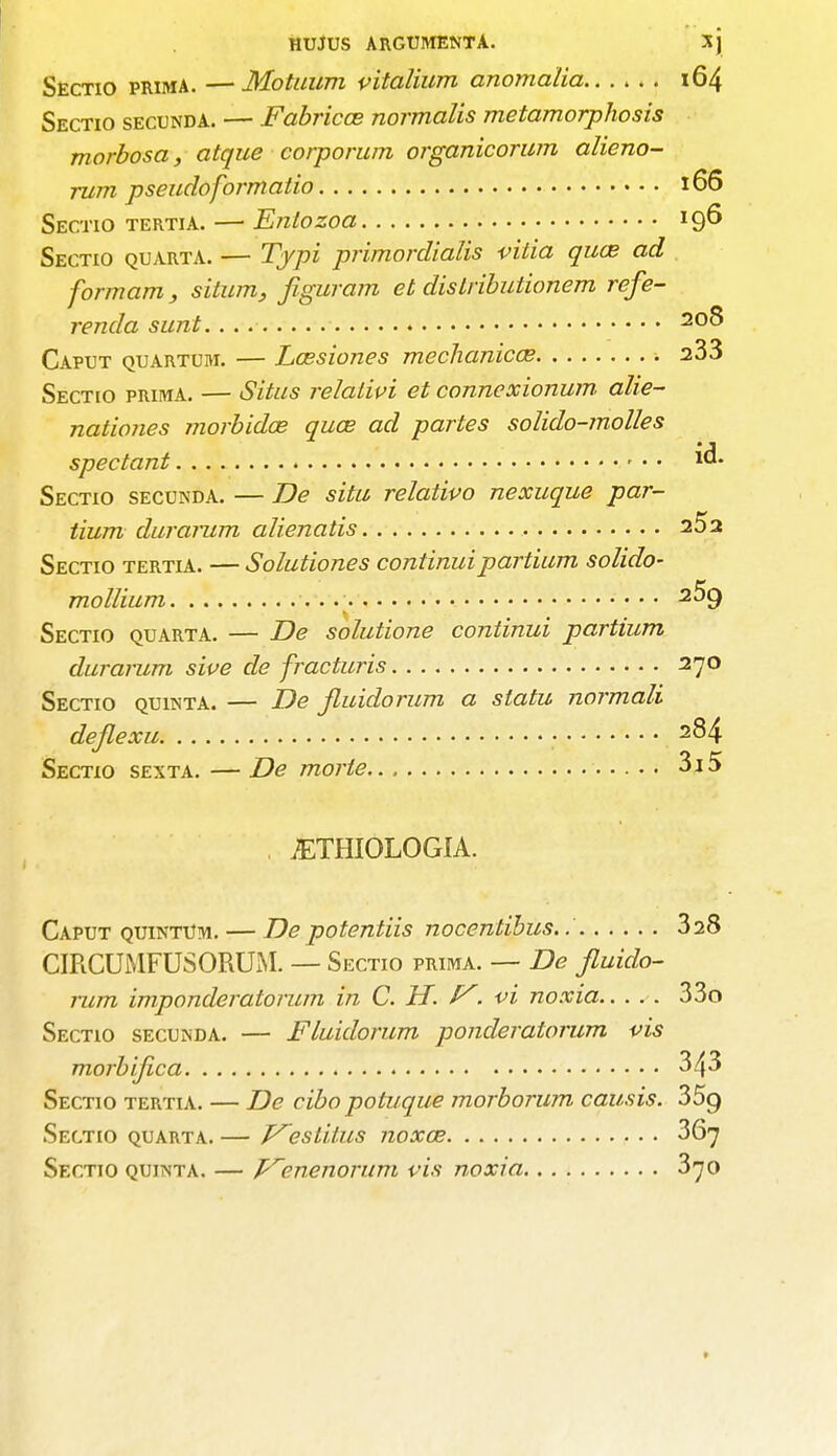 MUJUS ARGUMENTA. X) Sectio prima. — Motuum vitalium anomalia 164 Sectio secunda. — Fabricce normalis metamorphosis morbosa, atque corporum organicorum alieno- rum pseudoformatio 166 Sectio tertia. — Eniozoa 196 Sectio quarta. — Typi primordialis vilia quas ad formam, situm, figuram et dislributionem refe- renda sunt.... 200> Caput quartum. — Laesiones mechanical ■. a33 Sectio prima. — Situs relalivi et connexionum alie- nationes niorbidce qua? ad partes solido-molles spectant id. Sectio secunda. — Be situ relativo nexuque par- tium durarum a Hen at is 25a Sectio tertia. — Solutiones continuipartium solido- mollium v.v 2^9 Sectio quarta. — De solutione continui partium durarum sive de fracturis 270 Sectio quinta. — De jluidorum a statu normali dejlexu • 284 Sectio sexta. —De morte 3i5 . JETHIOLOGIA. Caput quintUm. — De potenliis nocentibus..' 328 CIRCUMFUSORUM. — Sectio prima. — De Jluido- rum imponderatorum in C. H. f. vi noxia 33o Sectio secunda. — Fluidorum ponderatorum vis morbijica 343 Sectio tertia. — De cibo potuque morborum causis. 35g Sectio quarta. — Vestitus noxae 367 Sectio quinta. — p^enenorum vis noxia 370