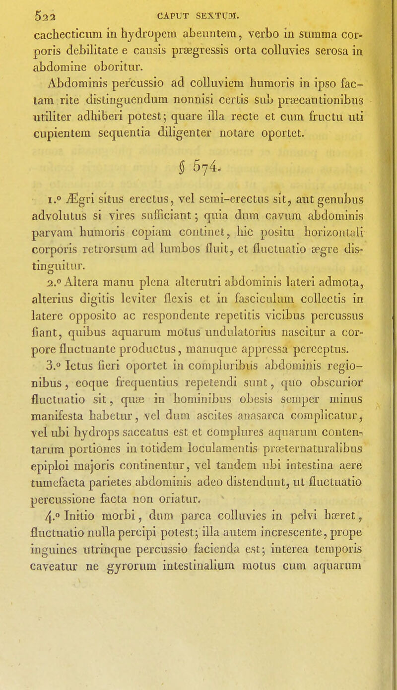 cachecticum in hydropem abeuntem, verbo in summa cor- poris debilitate e causis prcegressis orta colluvies serosa in abdomine oboritur. Abdominis per'cussio ad colluviera humoris in ipso fac- tam rite distinguendum nonnisi certis sub prsecautionibus utiliter adhiberi potest; quare ilia recte et cum fructu uti cupientem sequenlia diligenter notare oportet. § 574. i.° vEgri situs erectus, vel semi-erectus sit, aut genubus advolutus si vires sufficiant; quia dum cavum abdominis parvam humoris copiam continet, liic positu horizontali corporis retrorsum ad lumbos fluit, et fluctuatio apgre dis- tinguitur. 2.0 Altera manu plena altcrutri abdominis lateri admota, alterius digitis leviter flexis et in fascicultvm collectis in latere opposito ac respondente repetitis vicibus percussus fiant, quibus aquarum motus undulatorins nascitur a cor- pore fluctuante productus, manuque appressa perceptus. 3.° Ictus fieri oportet in compluribiis abdominis regio- nibus, eoque n'cquentius repetendi sunt, quo obscurior fluctuatio sit, qure in bominibus obesis semper minus manifesta habetur, vel dura ascites anasarca complicatur, vel ubi hydrops saccalus est ct complures aquarum conten- tarum portiones intotidem loculamentis proeternaturalibus epiploi majoris continentur, vel tandem ubi intestina aere tumefacta parietes abdominis adeo distendunt, ut fluctuatio percussione facta non oriatur. 4-° Initio morbi, dum parca colluvies in pelvi haeret, fluctuatio nulla percipi potest; ilia autem increscente, prope inguines utrinque percussio facienda est; interea temporis caveatur ne gyrorum intestinalium motus cum aquarum