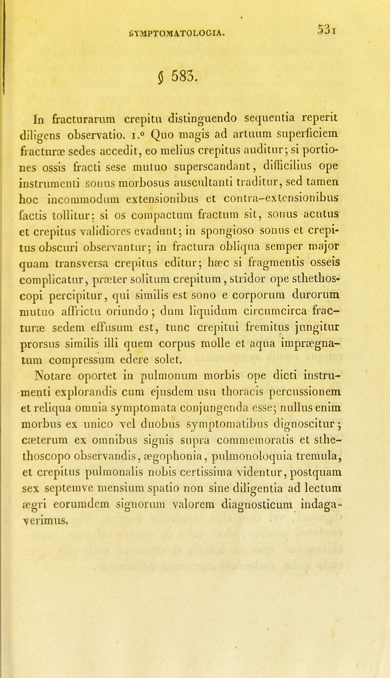 § 583. In fracturarum crepitu distinguendo sequentia reperit diligens observatio. i.° Quo magis ad artimm superficiem fractura sedes accedit, eo melius crepitus auditor; si portio- nes ossis fracti sese mutuo superscandant, diflicilius ope instrumenti sonus morbosus auscultanli traditur, sed tamen hoc incommodum extensionibus et contra-extcnsionibus factis tollitur: si os compactum fractura sit, sonus acutus et crepitus validiores evadunt; in spongioso sonus et crepi- tus obscuri observantur; in fractura obliqua semper major quam transversa crepitus editur; heec si fragmentis osseis complicatur, prater solitum crepitum, stridor ope sthethos- copi percipitur, qui similis est sono e corporum durorum mutuo afrrictu oriundo; dura liquidum circumcirca frac- ture sedem effusum est, tunc crepitui fremitus jungitur prorsus similis illi quem corpus molle et aqua impragna- tnm compressum edere solet, Notare oportet in pulmonum morbis ope dicti instru- menti explorandis cum ejusdem usu thoracis percussionem et reliqua omnia symptomata conjungenda esse; nullusenim morbus ex unico vel duobus symptomatibus dignoscitur; cceterum ex omnibus signis supra commemoratis et sthe- thoscopo observandis, aegophonia, pulmonoloquia tremula, et crepitus pulmonalis nobis certissima videntur, postquam sex septemve mensium spado non sine diligentia ad lectum eegri eorumdem signorum valorem diagnosticum indaga- verimus.