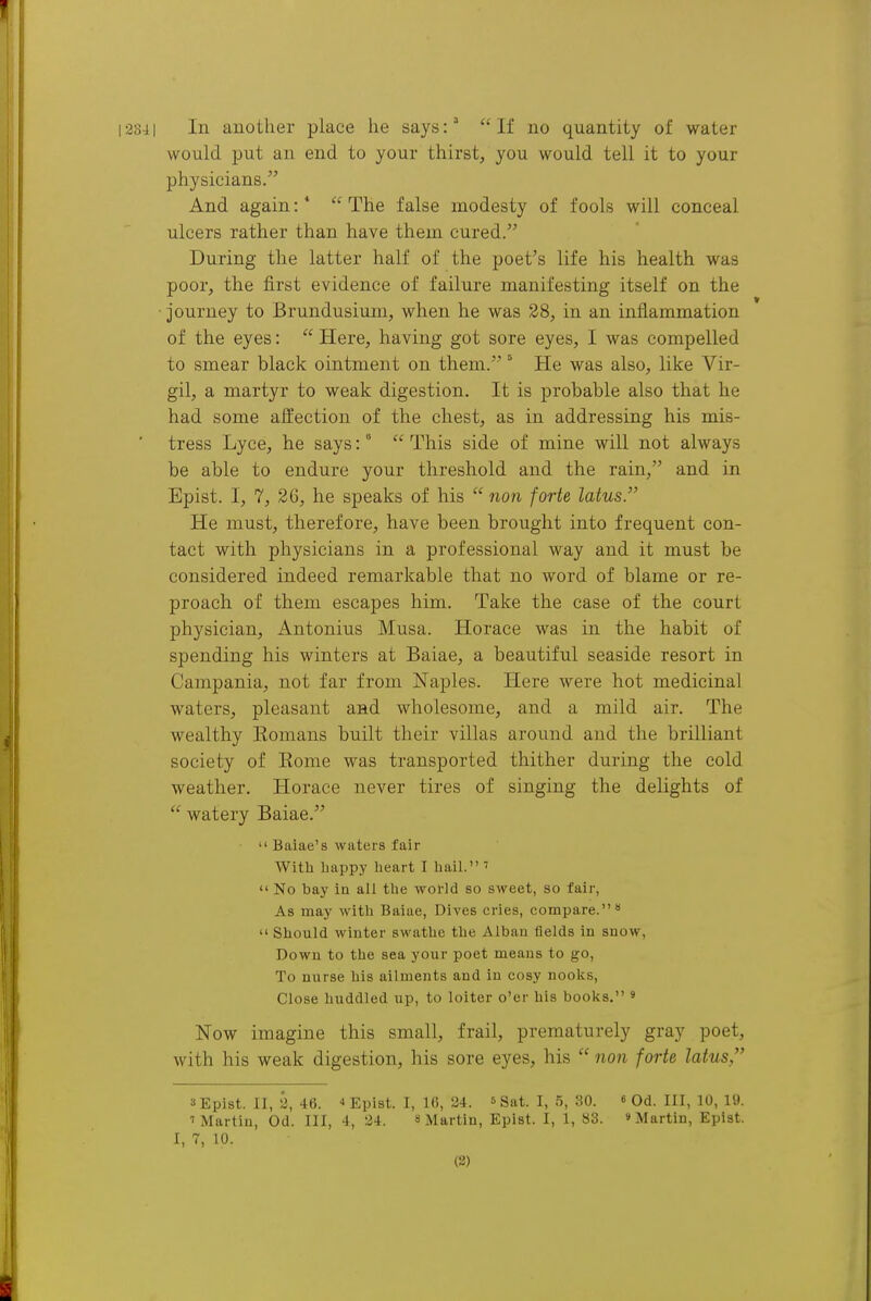 would put an end to your thirst, you would tell it to your physicians. And again:* The false modesty of fools will conceal ulcers rather than have them cured. During the latter half of the poet's life his health was poor, the first evidence of failure manifesting itself on the ■ journey to Brundusium, when he was 28, in an inflammation of the eyes:  Here, having got sore eyes, I was compelled to smear black ointment on them. He was also, like Vir- gil, a martyr to weak digestion. It is probable also that he had some affection of the chest, as in addressing his mis- ' tress Lyce, he says:  This side of mine will not always be able to endure your threshold and the rain, and in Epist. I, 7, 26, he speaks of his  non forte latus. He must, therefore, have been brought into frequent con- tact with physicians in a professional way and it must be considered indeed remarkable that no word of blame or re- proach of them escapes him. Take the case of the court physician, Antonius Musa. Horace was in the habit of spending his winters at Baiae, a beautiful seaside resort in Campania, not far from Naples. Here were hot medicinal waters, pleasant and wholesome, and a mild air. The wealthy Eomans built their villas around and the brilliant society of Eome was transported thither during the cold weather. Horace never tires of singing the delights of  watery Baiae.  Baiae's waters fair With bappy heart I hail. '  No bay in all the wol-ld so sweet, so fair, As may with Baiae, Dives cries, compare.'*  Should winter swathe the Alban fields in snow, Down to the sea your poet means to go, To uurse his ailments and in cosy nooks. Close huddled up, to loiter o'er his books. ' Now imagine this small, frail, prematurely gray poet, with his weak digestion, his sore eyes, his  non forte latus, 3 Epist. II, 2, 46.  Epist. I, 16, 24. ' Sat. I, 5, .SO. « Od. Ill, 10, 19. 1 Martin, Od. Ill, 4, 34. 8 Martin, Epist. I, 1, 83. »Martin, Epist. I, 7, 10. (2)