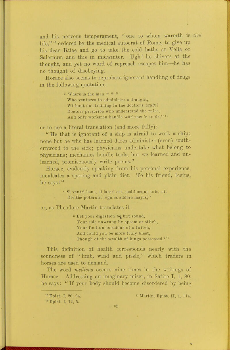 and his nervous temperament, one to whom warmth is 13341 life/' ordered by the medical autocrat of Eome, to give up his dear Baiae and go to take the cold baths at Velia or Salernum and this in midwinter. Ugh! he shivers at the thought, and yet no word of reproach escapes him—he has no thought of disobeying. Horace also seems to reprobate ignorant handling of drugs in the following quotation: Where is the man * * * Who ventiares to administer a draught, Without due training in the doctor's craft? Doctors prescribe who understand the rules, And only workmen handle workmen's tools, or to use a literal translation (and more fully); He that is ignorant of a ship is afraid to work a ship; none but he who has learned dares administer (even) south- ernwood to the sick; physicians undertake what belong to physicians; mechanics handle tools, but we learned and un- learned, promiscuously write poems. Horace, evidently speaking from his personal experience, inculcates a sparing and plain diet. To his friend, Iccius, he says: Si ventri bene, si lateri est, pedibnsque tuis, nil Divitia; poterunt regales addere majus, or, as Theodore Martin translates it: Let your digestion b^ but sound, Your side unwriing by spasm or stitch, Tour foot unconscious of a twitch, And could you be more truly blest, Though of the wealth of kings possessed ? This definition of health corresponds nearly with the soundness of limb, wind and pizzle, which traders in horses are used to demand. The word medicus occurs nine times in the writings of Horace. Addressing an imaginary miser, in Satire I, 1, 80, he says: If your body should become disordered by being isEpist. I, 12, 5.