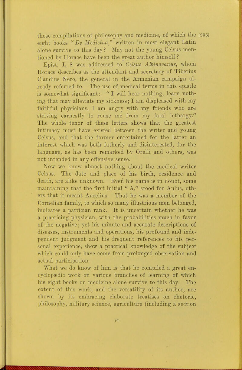 those compilations of philosophy and medicine, of which the [2361 eight books  De Medicina, written in most elegant Latin alone survive to this day ? May not the young Celsns men- tioned by Horace have been the great author himself ? Epist. I, 8 was addressed to Celsus Albmovanus, whom Horace describes as the attendant and secretary of Tiberius Claudius Nero, the general in the Armenian campaign al- ready referred to. The use of medical terms in this epistle is somewhat significant:  I will hear nothing, learn noth- ing that may alleviate my sickness; I am displeased with my faithful physicians, I am angry with my friends who are striving earnestly to rouse me from my fatal lethargy. The whole tenor of these letters shows that the greatest intimacy must have existed between the writer and young Celsus, and that the former entertained for the latter an interest which was both fatherly and disinterested, for the language, as has been remarked by Orelli and others, was not intended in any offensive sense. ISTow we know almost nothing about the medical writer Celsus. The date and place of his birth, residence and death, are alike unknown. Even his name is in doubt, some maintaining that the first initial  A, stood for Aulus, oth- ers that it meant Aurelius. That he was a member of the Cornelian family, to which so many illustrious men belonged, indicates a patrician rank. It is uncertain whether he was a practicing physician, with the probabilities much in favor of the negative; yet his minute and accurate descriptions of diseases, instruments and operations, his profound and inde- pendent judgment and his frequent references to his per- sonal experience, show a practical knowledge of the subject which could only have come from prolonged observation and actual participation. What we do know of him is that he compiled a great en- cyclopaedic work on various branches of learning of which his eight books on medicine alone survive to this day. The extent of this work, and the versatility of its author, are shown by its embracing elaborate treatises on rhetoric, philosophy, military science, agriculture (including a section