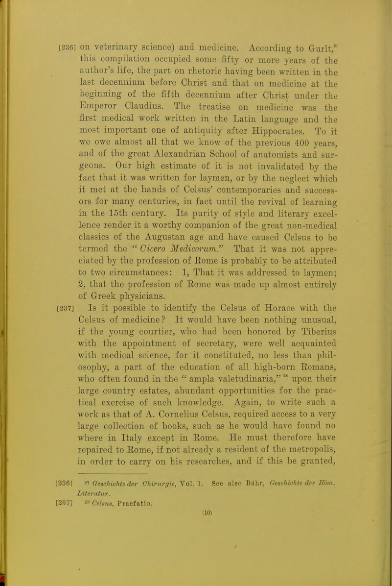 LS361 on veterinary science) and medicine. According to Gurlt, this compilation occupied some fifty or more years of the author's life, the part on rhetoric having been written in the last decennium before Christ and that on medicine at the beginning of the fifth decennium after Christ under the Emperor Claudius. The treatise on medicine was the first medical work written in the Latin language and the most important one of antiquity after Hippocrates. To it we owe almost all that we know of the previous 400 years, and of the great Alexandrian School of anatomists and sur- geons. Our high estimate of it is not invalidated by the fact that it was written for laymen, or by the neglect which it met at the hands of Celsus' contemporaries and success- ors for many centuries, in fact until the revival of learning in the 15th century. Its purity of style and literary excel- lence render it a worthy companion of the great non-medical classics of the Augustan age and have caused Celsus to be termed the  Cicero Medicorum. That it was not appre- ciated by the profession of Rome is probably to be attributed to two circumstances: 1, That it was addressed to laymen; 2, that the profession of Rome was made up almost entirely of Greek physicians. [237J Is it possible to identify the Celsus of Horace with the Celsus of medicine? It would have been nothing unusual, if the young courtier, who had been honored by Tiberius with the appointment of secretary, were well acquainted with medical science, for it constituted, no less than phil- osophy, a part of the education of all high-born Romans, who often found in the  ampla valetudinaria,upon their large country estates, abundant opportunities for the prac- tical exercise of such knowledge. Again, to write such a work as that of A. Cornelius Celsus, required access to a very large collection of books, such as he would have found no where in Italy except in Rome. He must therefore have repaired to Rome, if not already a resident of the metropolis, in order to carry on his researches, and if this be granted, L236I Oeschichteder Chirurgie, YoL 1. See also Bjibr, Oeschichic der Rom. Literatur. [237] 28 Celsus, Praefatio.