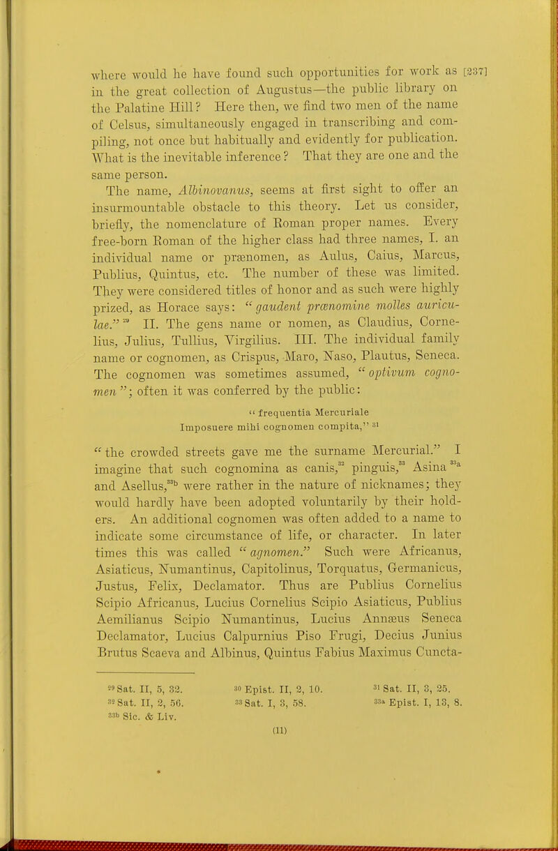where would he have found such opportunities for work as [337] in the great collection of Augustus—the public library on the Palatine Hill ? Here then, we find two men of the name of Celsus, simultaneously engaged in transcribing and com- piling, not once but habitually and evidently for publication. What is the inevitable inference ? That they are one and the same person. The name, Albinovanus, seems at first sight to offer an insurmountable obstacle to this theory. Let us consider, briefly, the nomenclature of Roman proper names. Every free-born Roman of the higher class had three names, I. an individual name or pr^nomen, as Aulus, Gains, Marcus, Publius, Quintus, etc. The number of these Avas limited. They were considered titles of honor and as such were highly prized, as Horace says:  gaudent prcenomine molles auricu- lae.- II. The gens name or nomen, as Claudius, Corne- lius, Julius, TuUius, Virgilius. III. The individual family name or cognomen, as Crispus, Maro, ISTaso, Plautus, Seneca. The cognomen was sometimes assumed,  optivum cogno- men ; often it was conferred by the public:  frequentia Mercuriale Imposuere mihi cognomen compita, the crowded streets gave me the surname Mercurial. I imagine that such cognomina as canis,'' pinguis,'' Asina''^ and Asellus,'''' were rather in the nature of nicknames; they would hardly have been adopted voluntarily by their hold- ers. An additional cognomen was often added to a name to indicate some circumstance of life, or character. In later times this was called  agnomen'' Such were Africanus, Asiaticus, ISTumantinus, Capitolinus, Torquatus, Germanicus, Justus, Felix, Declamator. Thus are Publius Cornelius Scipio Africanus, Lucius Cornelius Scipio Asiaticus, Publius Aemilianus Scipio ISTumantinus, Lucius Annseus Seneca Declamator, Lucius Calpurnius Piso Frugi, Decius Junius Brutus Scaeva and Albinus, Quintus Fabius Maximus Cuncta- 59 Sat. II, 5, 32. 30 Epist. II, 2, 10. gat. II, 3, 25. 82 Sat. II, 2, 56. 33 Sat. I, 3, 58. 33a Epist. I, 13, 8. 33b Sic. & Liv.