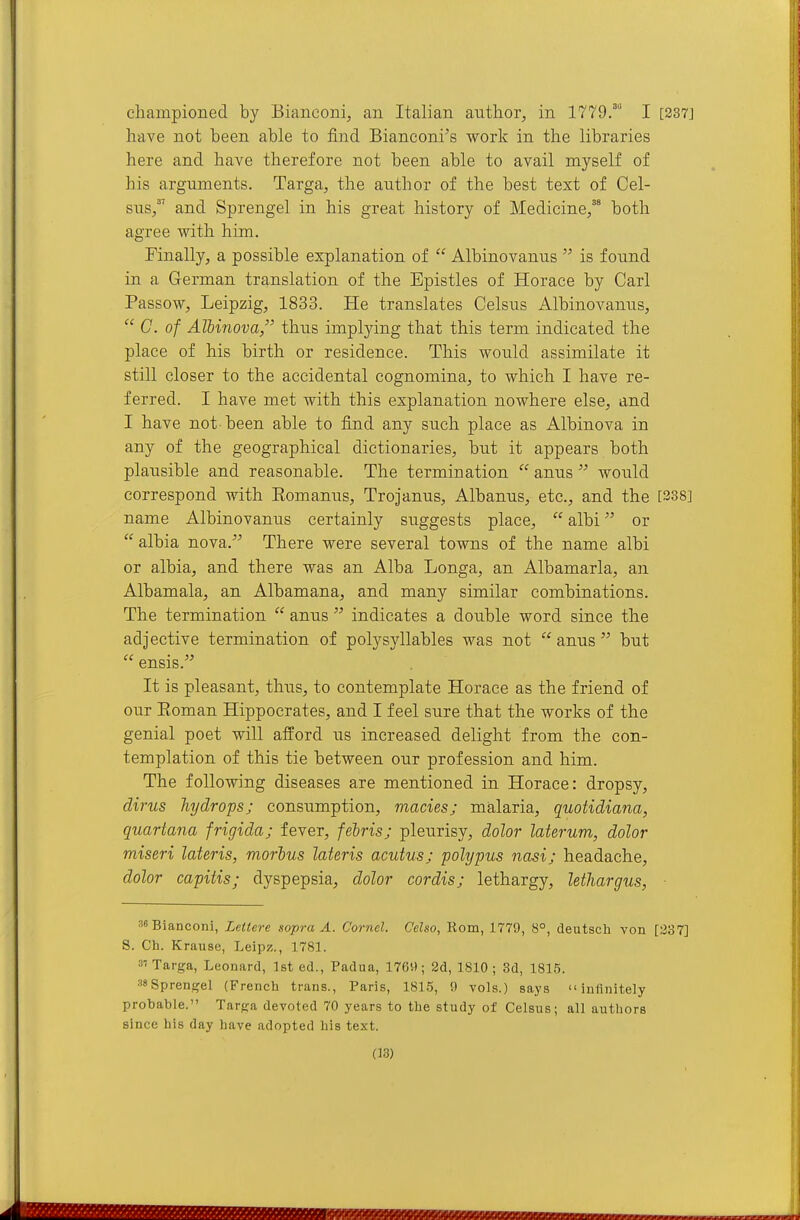 championed by Bianconi, an Italian author, in 1779.'' I [237] have not been able to find Bianconi's work in the libraries here and have therefore not been able to avail myself of his arguments. Targa, the author of the best text of Cel- sus/' and Sprengel in his great history of Medicine/ both agree with him. Finally, a possible explanation of  Albinovanus  is found in a German translation of the Epistles of Horace by Carl Passow, Leipzig, 1833. He translates Celsus Albinovanus,  C. of AlUnova, thus implying that this term indicated the place of his birth or residence. This would assimilate it still closer to the accidental cognomina, to which I have re- ferred. I have met with this explanation nowhere else, and I have not been able to find any such place as Albinova in any of the geographical dictionaries, but it appears both plausible and reasonable. The termination  anus  woxild correspond with Eomanus, Trojanus, Albanus, etc., and the [338] name Albinovanus certainly suggests place,  albi or  albia nova. There were several towns of the name albi or albia, and there was an Alba Longa, an Albamarla, an Albamala, an Albamana, and many similar combinations. The termination  anus  indicates a double word since the adjective termination of polysyllables was not  anus  but  ensis. It is pleasant, thus, to contemplate Horace as the friend of our Eoman Hippocrates, and I feel sure that the works of the genial poet will afford us increased delight from the con- templation of this tie between our profession and him. The following diseases are mentioned in Horace: dropsy, dims hydrops; consumption, macies; malaria, quotidiana, quartana frigida; fever, febris; pleurisy, dolor laterum, dolor miseri lateris, morhus Uteris acutus; polypus nasi; headache, dolor capitis; dyspepsia, dolor cordis; lethargy, lethargus, 38Bianconi, Lettere sopra A. Cornel. Celso, Horn, 1779, 8°, deutsch von [237] S. Ch. Krause, Leipz., 1781. s'Tai-ga, Leonard, 1st ed., Padua, 1769; 2d, 1810; Sd, 1815. 38Sprengel (French trans., Paris, 1815, 9 vols.) says infinitely probable. Tarfja devoted 70 years to the study of Celsus; all authors since his day have adopted his text.