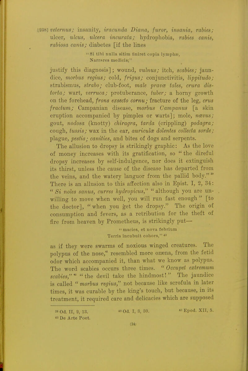 L238] veiernus; insanity, iracunda Diana, furor, insaiiia, rabies; ulcer, ulcus, ulcera incurata; hydrophobia, rabies canis, rabiosa canis; diabetes [if the lines Si tibi nulla sitirn llniret copia lyniplia', Narrnres medicis; justify this diagnosis] ; wound, vulnus; itch, scabies; jaun- dice, morbus regius; cold, frigus; conjunctivitis, lippitudo; strabismus, strabo; club-foot, male pravce tales, crura dis- torta; wart, verruca; protuberance, tuber; a horny growth on the forehead, frons exsecfo cornu; fracture of the leg, crus fractum; Campanian disease, morbus Campanus [a skin eruption accompanied by pimples or warts]; mole, ncevus; gout, nodosa (knotty) chiragra, tarda (crippling) podagra; cough, tussis; wax in the ear, auriculae dolentes collecta sorde; plague, pestis; canities, and bites of dogs and serpents. The allusion to dropsy is strikingly graphic: As the love of money increases with its gratification, so  the direful dropsy increases by self-indulgence, nor does it extinguish its thirst, unless the cause of the disease has departed from the veins, and the watery languor from the pallid body. There is an allusion to this affection also in Epist. I, 2, 34:  Si noles sanus, curres hydropicus,  although you are un- willing to move when well, you will run fast enough [to the doctor], when you get the dropsy. The origin of consumption and fevers, as a retribution for the theft of fire from heaven by Prometheus, is strikingly put—  macies, et nova febrium Terris incubuit cobors,'*» as if they were swarms of noxious winged creatures. The polypus of the nose, resembled more ozaena, from the fetid odor which accompanied it, than what we know as polypus. The word scabies occurs three times.  Occupet extremum scabies, the devil take the hindmost! The jaundice is called  morbus regius,'' not because like scrofula in later times, it was curable by the king's touch, but because, in its treatment, it required care and delicacies which are supposed 39 Od. II, 2, 13. ■»2 De Arte Poet. (U)
