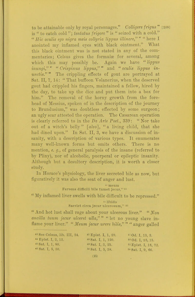 to be attainable only by royal personages. Colligere frigus  is  to catch cold ; tentatus frigore  is  seized with a cold.  Hie oculis ego nigra meis collyria lippus illinere,  here I anointed my inflamed eyes with black ointment. What this black ointment was is not stated in any of the com- mentaries; Celsns gives the formulae for several, among which this may possibly be. Again we have  lippus inungi,  Crispinus lippus *^ and  oculis lippus in- unciis. The crippling eflrects of gont are portrayed at Sat. II, 7, 14:  That buffoon Volanerius, when the deserved gont had crippled his fingers, maintained a fellow, hired by the day, to take np the dice and put them into a box for him. The removal of the horny growth from the fore- head of Messiiis, spoken of in the description of the journey to Brundusium,™ was doubtless effected by some surgeon; an ugly scar attested the operation. The Csesarean operation is clearly referred to in the De Arte Poet., 339:  ISTor take out of a witch's belly [aZvo],  a living child, that she had dined upon. In Sat. II, 3, we have a discussion of in- sanity, with a description of various types. It enumerates many well-known forms but omits others. There is no mention, e. g., of general paralysis of the insane (referred to by Pliny), nor of alcoholic, puerperal or epileptic insanity. Although but a desultory description, it is worth a closer study. In Horace's physiology, the liver secreted bile as now, but figuratively it was also the seat of anger and lust.  meum Fervens difficili bile tumet jecur, si  My infiamed liver swells with bile difficult to be repressed.  libido Saeviet circa jeciir ulcerosum, ^2  And hot lust shall rage about your ulcerous liver.  Non ancilla tuum jecur ulceret ulla,   let no young slave in- flame your liver.  Meum jecur urere hilis,   anger galled 3 See Celsus, lib. Ill, 24. i' Epist. I, 1, 29. si Od. I, 13, 3. 4 Epist. T, 2, 13. 48 Sat. I, 1, 120.  Od. I, 25, 15. 45 Sat. I, ], 80. 40 Sat. I, 3, 25.  Epist. I, 18, 72. 4 Sat. I, 5, 30. 60 Sat. I, 5, 58.  Sat. I, 9, 66.